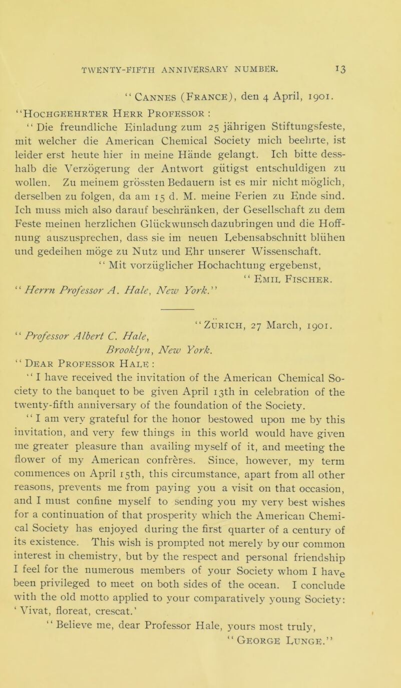 “ Cannes (France), den 4 April, 1901. “Hochgeehrter Herr Professor : “ Die freundliehe Einladung zum 25 jahrigen Stiftungsfeste, mit welcher die American Chemical Society mich beehrte, ist leider erst heute hier in meine Hiinde gelangt. Ich bitte dess- halb die Verzogerung der Antwort giitigst entschuldigen zu wollen. Zu meinem grossten Bedauern ist es mir nicht moglich, derselben zu folgen, da am 15 d. M. meine Perien zu Ende sind. Ich muss mich also darauf besclirankeu, der Gesellschaft zu dem Feste meinen herzlichen Gliickwunsch dazubringen und die Hoff- nung auszusprechen, dass sie im neueu Lebensabschnitt bliihen und gedeihen moge zu Nutz und Ehr unserer Wissenschaft. “ Mit vorziiglicher Hochachtung ergebenst, “ Emit Fischer. “ Herrn Professor A. Hale, New York. “Zurich, 27 March, 1901. “ Professor Albert C. Hale, Brooklyn, New York. “ Dear Professor Hale : “ I have received the invitation of the American Chemical So- ciety to the banquet to be given April 13th in celebration of the twenty-fifth anniversary of the foundation of the Society. “Iam very grateful for the honor bestowed upon me by this invitation, and very few things in this world would have given me greater pleasure than availing myself of it, and meeting the flower of my American confreres. Since, however, my term commences on April 15th, this circumstance, apart from all other reasons, prevents me from paying you a visit on that occasion, and I must confine myself to sending you my very best wishes for a continuation of that prosperity which the American Chemi- cal Society has enjoyed during the first quarter of a century of its existence. This wish is prompted not merely by our common interest in chemistry, but by the respect and personal friendship I feel for the numerous members of your Society whom I have been privileged to meet on both sides of the ocean. I conclude with the old motto applied to your comparatively young Society: ‘ Vivat, floreat, crescat.’ “ Believe me, dear Professor Hale, yours most truly, “George Lunge.”