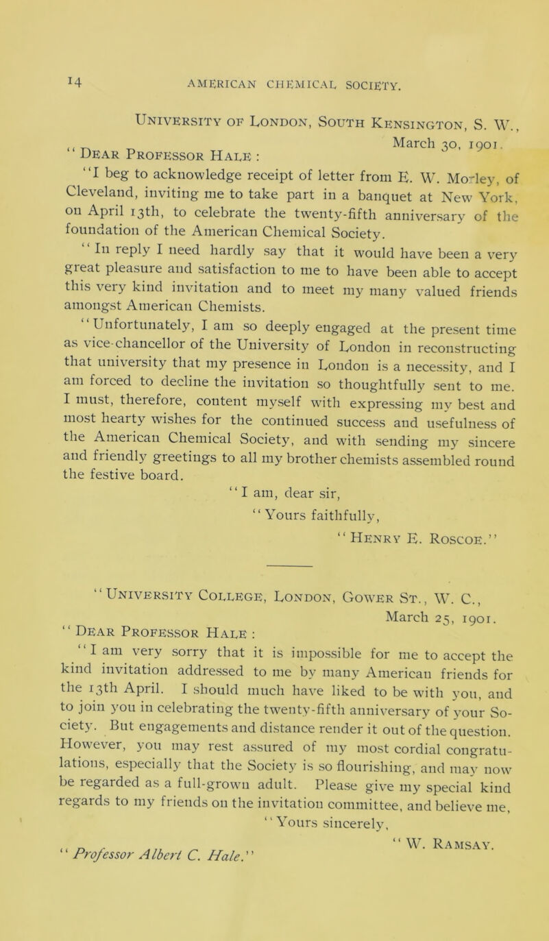 University of London, South Kensington, S. W., “ Dear Professor Hale : March 30, 1901. “I beg to acknowledge receipt of letter from E. W. Mo-ley, of Cleveland, inviting me to take part in a banquet at New York, on April 13th, to celebrate the twenty-fifth anniversary of the foundation of the American Chemical Society. I11 reply I need hardly say that it would have been a very gieat pleasure and satisfaction to me to have been able to accept this very kind invitation and to meet my many valued friends amongst American Chemists. Unfortunately, I am so deeply engaged at the present time as vice-chancellor of the University of London in reconstructing that university that my presence in London is a necessity, and I am forced to decline the invitation so thoughtfully sent to me. I must, therefore, content myself with expressing my best and most hearty wishes for the continued success and usefulness of the American Chemical Society, and with sending my sincere and friendly greetings to all my brother chemists assembled round the festive board. “ I am, dear sir, “ Yours faithfully, “ Henry E. Roscoe.” “University College, London, Gower St., W. C., March 25, 1901. “ Dear Professor Hale : “lam very sorry that it is impossible for me to accept the kind invitation addressed to me by many American friends for the 13th April. I should much have liked to be with you, and to join you in celebrating the twenty-fifth anniversary of your So- ciety. But engagements and distance render it out of the question. Llowever, you may rest assured of my most cordial congratu- lations, especially that the Society is so flourishing, and may now be regarded as a full-grown adult. Please give my special kind regards to my friends 011 the invitation committee, and believe me, Yours sincerely, “ Professor Albert C. Hale. “ W. Ramsay.