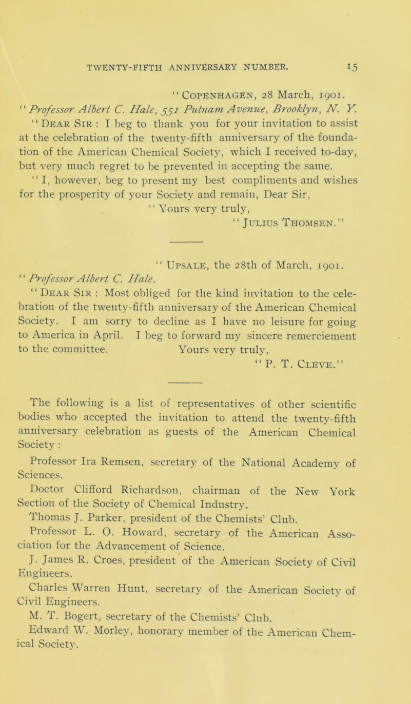 “Copenhagen, 28 March, 1901. “ Professor Albert C. Hale, 55/ Putnam Avenue, Brooklyn, W. K. “ Dear Sir : I beg to thank you for your invitation to assist at the celebration of the twenty-fifth anniversary of the founda- tion of the American Chemical Society, which I received to-day, but very much regret to be prevented in accepting the same. “ I, however, beg to present my best compliments and wishes for the prosperity of your Society and remain, Dear Sir, “ Yours very truly, “ Julius Thomsen.’’ “ Upsale, the 28th of March, 1901. “ Professor Albert C. Hale. “ Dear Sir : Most obliged for the kind invitation to the cele- bration of the twenty-fifth anniversary of the American Chemical Society. I am sorry to decline as I have no leisure for going to America in April. I beg to forward my sincere remerciement to the committee. Yours very truly, “ P. T. Cleve.” The following is a list of representatives of other scientific bodies who accepted the invitation to attend the twenty-fifth anniversary celebration as guests of the American Chemical Society : Professor Ira Remsen, secretary of the National Academy of Sciences. Doctor Clifford Richardson, chairman of the New York Section of the Society of Chemical Industry. Thomas J. Parker, president of the Chemists’ Club. Professor D. O. Howard, secretary of the American Asso- ciation for the Advancement of Science. s , J. James R. Croes, president of the American Society of Civil Engineers. Charles Warren Hunt, secretary of the American Society of Civil Engineers. M. T. Bogert, secretary of the Chemists’ Club. Edward W. Morley, honorary member of the American Chem- ical Society.