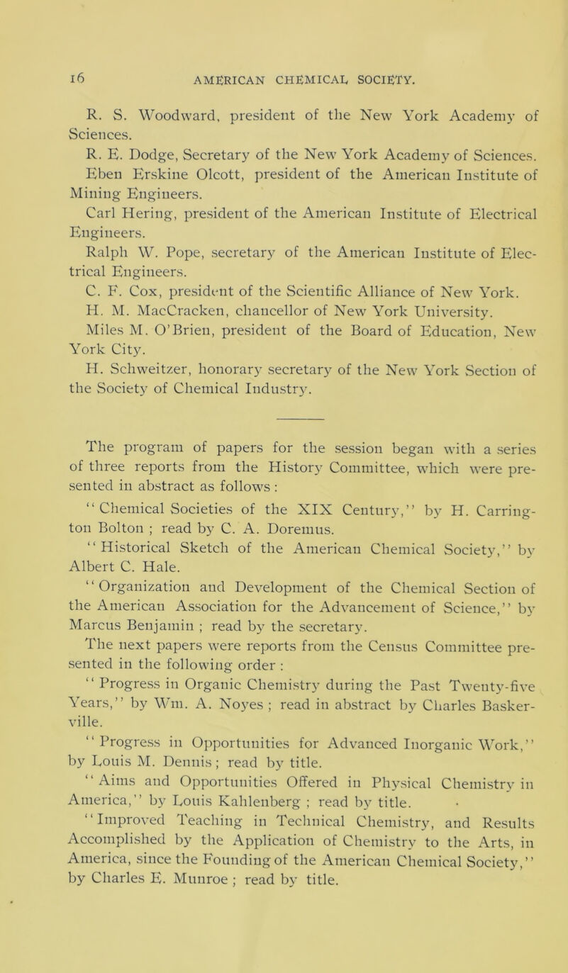 R. S. Woodward, president of the New York Academy of Sciences. R. E. Dodge, Secretary of the New York Academy of Sciences. Eben Erskine Olcott, president of the American Institute of Mining Engineers. Carl Hering, president of the American Institute of Electrical Engineers. Ralph W. Pope, secretary of the American Institute of Elec- trical Engineers. C. F. Cox, president of the Scientific Alliance of New York. H. M. MacCracken, chancellor of New York University. Miles M. O’Brien, president of the Board of Education, New York City. H. Schweitzer, honorary secretary of the New York Section of the Society of Chemical Industry. The program of papers for the session began with a series of three reports from the History Committee, which were pre- sented in abstract as follows : “ Chemical Societies of the XIX Century,” by H. Carring- ton Bolton ; read by C. A. Doremus. “Historical Sketch of the American Chemical Society,” by Albert C. Hale. “Organization and Development of the Chemical Section of the American Association for the Advancement of Science,” by Marcus Benjamin ; read by the secretary. The next papers were reports from the Census Committee pre- sented in the following order : “ Progress in Organic Chemistry during the Past Twenty-five Years,” by Win. A. Noyes ; read in abstract by Charles Basker- ville. “Progress in Opportunities for Advanced Inorganic Work,” by Louis M. Dennis ; read by title. “Aims and Opportunities Offered in Physical Chemistry in America,” by Louis Kahlenberg ; read by title. “Improved Teaching in Technical Chemistry, and Results Accomplished by the Application of Chemistry to the Arts, in America, since the Founding of the American Chemical Society,” by Charles E. Munroe ; read by title.