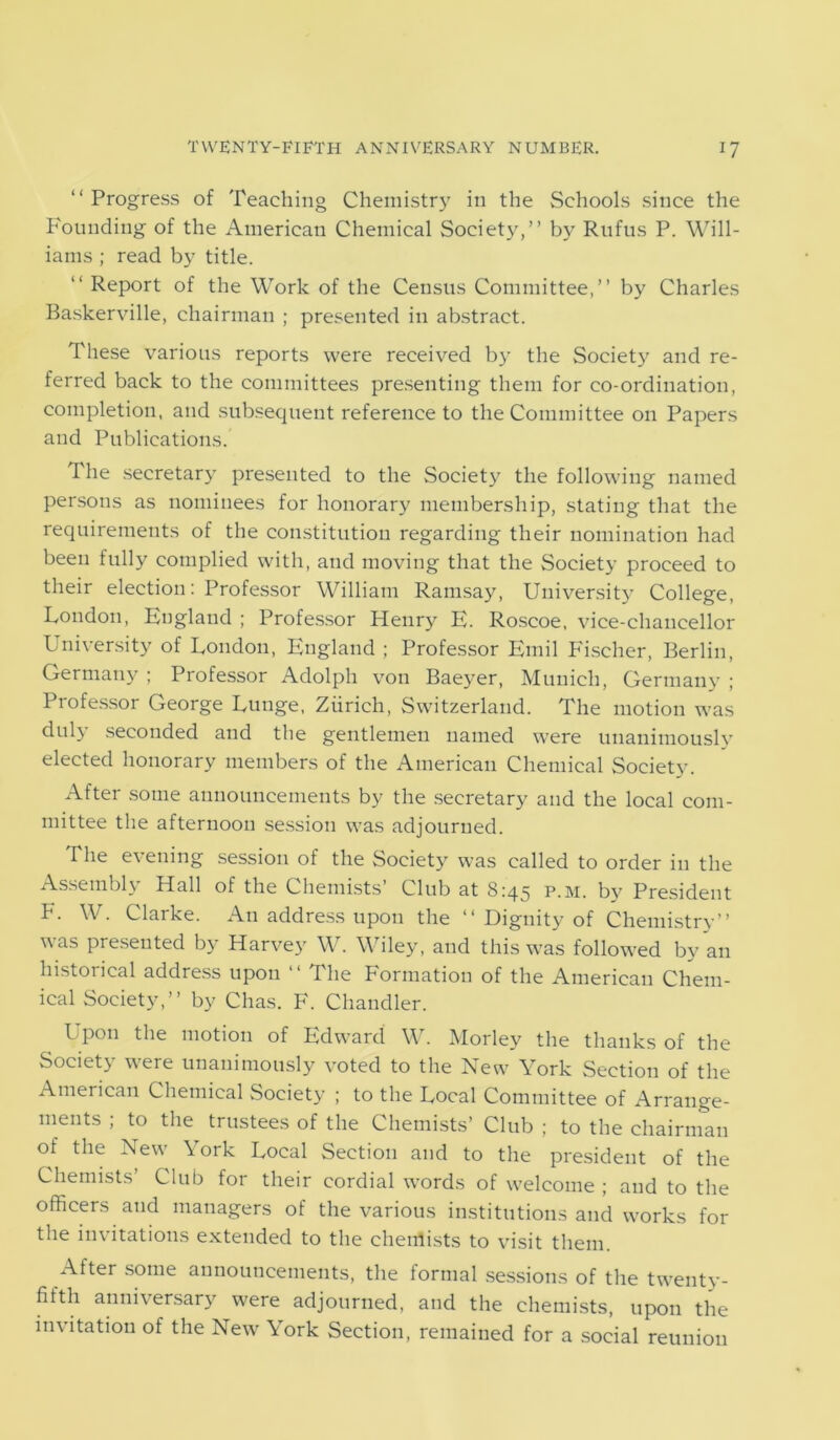 “Progress of Teaching Chemistry in the Schools since the Founding of the American Chemical Society,” by Rufus P. Will- iams ; read by title. “ Report of the Work of the Census Committee,” by Charles Baskerville, chairman ; presented in abstract. These various reports were received by the Society and re- ferred back to the committees presenting them for co-ordination, completion, and subsequent reference to the Committee on Papers and Publications. The secretary presented to the Society the following named persons as nominees for honorary membership, stating that the requirements of the constitution regarding their nomination had been fully complied with, and moving that the Society proceed to their election: Professor William Ramsay, University College, London, England ; Professor Henry E. Roscoe, vice-chancellor University of London, England ; Professor Emil Fischer, Berlin, Germany ; Professor Adolph von Baeyer, Munich, Germany ; Professor George Lunge, Zurich, Switzerland. The motion was duly seconded and the gentlemen named were unanimously elected honorary members of the American Chemical Society. After some announcements by the secretary and the local com- mittee the afternoon session was adjourned. The evening session of the Society was called to order in the Assembly Hall of the Chemists’ Club at 8:45 p.m. by President F. W. Clarke. An address upon the “ Dignity of Chemistry” was presented by Harvey W. Wiley, and this was followed by an historical address upon “ The Formation of the American Chem- ical Society,” by Clias. F. Chandler. Upon the motion of Edward W. Morley the thanks of the Society were unanimously voted to the New York Section of the American Chemical Society ; to the Local Committee of Arrange- ments ; to the trustees of the Chemists’ Club ; to the chairman of the New York Local Section and to the president of the Chemists’ Club for their cordial words of welcome ; and to the officers and managers of the various institutions and works for the invitations extended to the chemists to visit them. After some announcements, the formal sessions of the twenty- fifth anniversary were adjourned, and the chemists, upon the invitation of the New York Section, remained for a social reunion