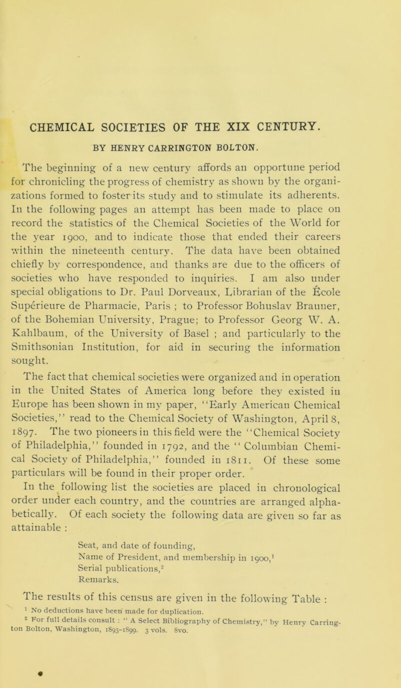 CHEMICAL SOCIETIES OF THE XIX CENTURY. BY HENRY CARRINGTON BOLTON. The beginning of a new century affords an opportune period for chronicling the progress of chemistry as shown by the organi- zations formed to foster its study and to stimulate its adherents. In the following pages an attempt has been made to place on record the statistics of the Chemical Societies of the World for the year 1900, and to indicate those that ended their careers within the nineteenth century. The data have been obtained chiefly by correspondence, and thanks are due to the officers of societies who have responded to inquiries. I am also under special obligations to Dr. Paul Dorveaux, Librarian of the Itcole Superieure de Pharmaeie, Paris ; to Professor Bohuslav Brauner, of the Bohemian University, Prague; to Professor Georg W. A. Kahlbaum, of the University of Basel ; and particularly to the Smithsonian Institution, for aid in securing the information sought. The fact that chemical societies were organized and in operation in the United States of America long before they existed in Europe has been shown in my paper, “Early American Chemical Societies,” read to the Chemical Society of Washington, Aprils, 1897. The two pioneers in this field 'were the “Chemical Society of Philadelphia,” founded in 1792, and the “ Columbian Chemi- cal Society of Philadelphia,” founded in 1811. Of these some particulars will be found in their proper order. In the following list the societies are placed in chronological order under each country, and the countries are arranged alpha- betically. Of each society the following data are given so far as attainable : Seat, and date of founding, Name of President, and membership in 1900,’ Serial publications,2 Remarks. The results of this census are given in the following Table : 1 No deductions have been made for duplication. 2 For I11'1 details consult : “ A Select Bibliography of Chemistry,” by Henry Carring- ton Bolton, Washington, 1893-1S99. 3 vols. 8vo.