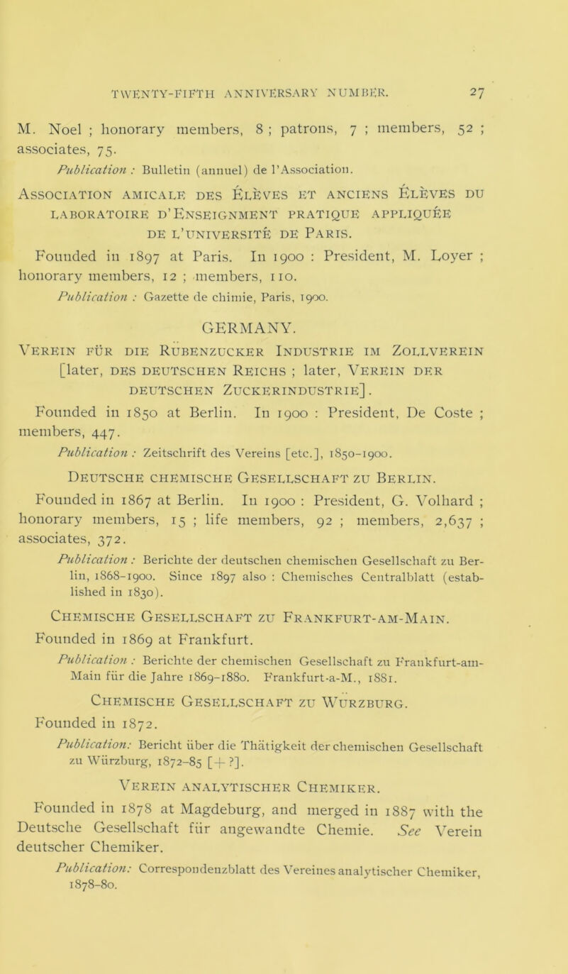 M. Noel ; honorary members, 8 ; patrons, 7 ; members, 52 ; associates, 75. Publication : Bulletin (annuel) de 1’Association. Association amicale des Fleves et anciens Eleves du LABORATOIRE D’ ENSEIGNMENT PRATIQUE APPUQUEE DE L’UNIVERSITE DE PARIS. F'outided in 1897 at Paris. In 1900 : President, M. Loyer ; honorary members, 12; members, no. Publication : Gazette de chimie, Paris, 1900. GERMANY. Verein fur die Rubenzucker Industrie im Zollverein [later, des deutschen Reichs ; later, Verein der DEUTSCHEN ZUCKERINDUSTRIE] . Founded in 1850 at Berlin. In 1900 : President, De Coste ; members, 447. Publication : Zeitschrift des Vereins [etc.], 1850-1900. Deutsche chemische Geseluschaft zu Berlin. Founded in 1867 at Berlin. In 1900 : President, G. Volhard ; honorary members, 15 ; life members, 92 ; members, 2,637 1 associates, 372. Publication : Berichte der deutschen chemisehen Gesellschaft zu Ber- lin, 1868-1900. Since 1897 also : Cheinisches Centralblatt (estab- lished in 1830). Chemische Gesellschaft zu Frankfurt-am-Main. Founded in 1869 at Frankfurt. Publication : Berichte der chemisehen Gesellschaft zu Frankfurt-am- Main fiir die Jahre 1869-1880. Frankfurt-a-M., 1S81. Chemische Gesellschaft zu Wurzburg. Founded in 1872. Publication: Bericht iiber die Thatigkeit der chemisehen Gesellschaft zu Wurzburg, 1872-85 [+?]. Verein analytischer Chemiker. Founded in 1878 at Magdeburg, and merged in 1887 with the Deutsche Gesellschaft fiir angewandte Chemie. See Verein deutscher Chemiker. Publication: Correspondenzblatt des Vereines analytischer Chemiker, 1878-80.