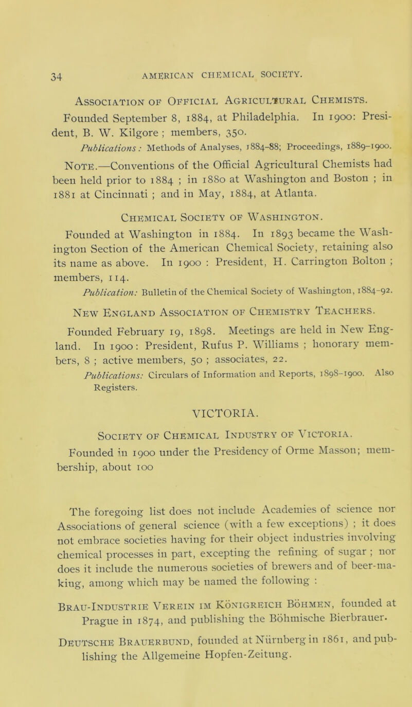 Association of Official Agricultural Chemists. Founded September 8, 1884, at Philadelphia. In 1900: Presi- dent, B. W. Kilgore ; members, 350. Publications: Methods of Analyses, 1884-88; Proceedings, 1889-1900. Note.—Conventions of the Official Agricultural Chemists had been held prior to 1884 ; in 1880 at Washington and Boston ; in 1881 at Cincinnati ; and in May, 1884, at Atlanta. Chemical Society of Washington. Founded at Washington in 1884. In 1893 became the Wash- ington Section of the American Chemical Society, retaining also its name as above. In 1900 : President, H. Carrington Bolton ; members, 114. Publication: Bulletin of the Chemical Society of Washington, 18S4-92. New England Association of Chemistry Teachers. Founded February 19, 1898. Meetings are held in New Eng- land. In 1900: President, Rufus P. Williams ; honorary mem- bers, 8 ; active members, 50 ; associates, 22. Publications: Circulars of Information and Reports, 1898-1900. Also Registers. VICTORIA. Society of Chemical Industry of Victoria. Founded in 1900 under the Presidency of Orme Masson; mem- bership, about 100 The foregoing list does not include Academies of science nor Associations of general science (with a few exceptions) ; it does not embrace societies having for their object industries involving chemical processes in part, excepting the refining of sugar ; nor does it include the numerous societies of brewers and of beer-ma- king, among which may be named the following : Brau-Industrie Verein im Konigreich Bohmen, founded at Prague in 1874, and publishing the Bohmische Bierbrauer. Deutsche Brauerbund, founded atNiirnbergin 1861, and pub- lishing the Allgemeine Hopfen-Zeitung.