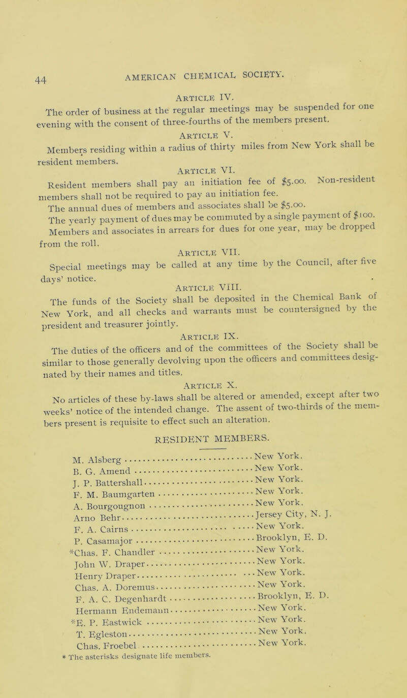 Article IV. The order of business at the regular meetings may be suspended for one evening with the consent of three-fourths of the members present. Article V. Members residing within a radius of thirty miles from New York shall be resident members. Article VI. Resident members shall pay an initiation fee of $5.00. Non-resident members shall not be required to pay au initiation fee. The annual dues of members and associates shall be $5-°°- The yearly payment of dues may be commuted by a single payment of $ 100. Members and associates in arrears for dues for one year, may be dropped from the roll. Article VII. Special meetings may be called at any time by the Council, after five days’ notice. Article VIII. The funds of the Society shall be deposited in the Chemical Bank of New York, and all checks and warrants must be countersigned by the president and treasurer jointly. Article IX. The duties of the officers and of the committees of the Society shall be similar to those generally devolving upon the officers and committees desig- nated by their names and titles. Article X. No articles of these by-laws shall be altered or amended, except after two weeks’ notice of the intended change. The assent of two-thirds of the mem- bers present is requisite to effect such an alteration. RESIDENT MEMBERS. M. Alsberg B. G. Amend J. P. Battersliall F. M. Baumgarten A. Bourgougnon Arno Behr F. A. Cairns P. Casamajor *Chas. F. Chandler John W. Draper Henry Draper Clias. A. Doremus F. A. C. Degenhardt Hermann Endemann *E. P. Eastwick T. Egleston Clias. Froebel * The asterisks designate life members New York. New York. New York. New York. New York. Jersey City, N. J. New York. Brooklyn, E. D. . New York. .New York. . New York. . New York. . Brooklyn, E. D. . New York. . New York. - New York. . New York.