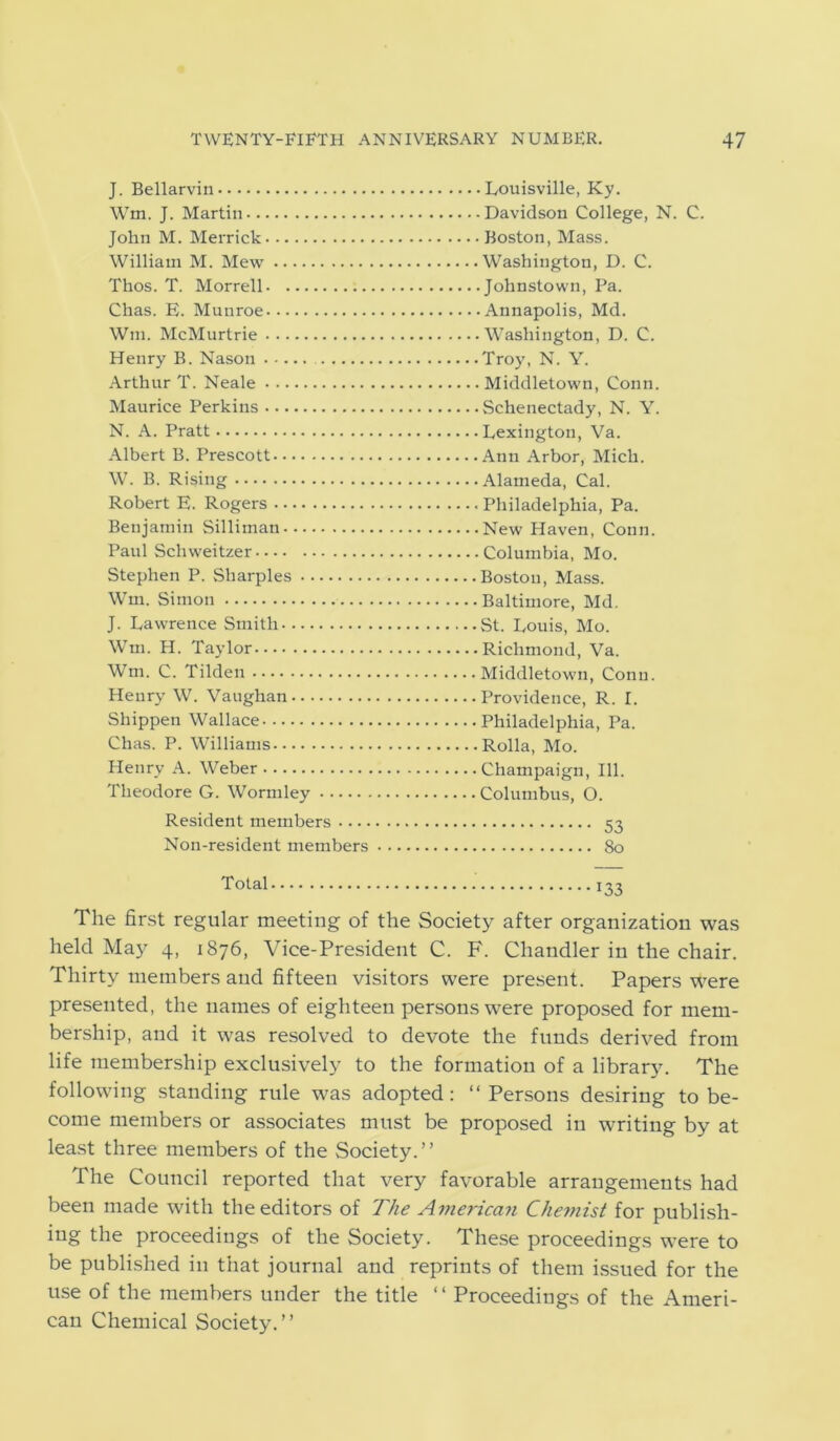 J. Bellarvin Wm. J. Martin John M. Merrick William M. Mew .... Thos. T. Morrell. ... Chas. E. Munroe Wm. McMurtrie Henry B. Nason Arthur T. Neale Maurice Perkins N. A. Pratt Albert B. Prescott W. B. Rising Robert E. Rogers .... Benjamin Silliman... Paul Schweitzer Stephen P. Sharpies •. Wm. Simon J. Lawrence Smith - ... Wm. H. Taylor Wm. C. Tilden Henry W. Vaughan.. ■ Shippen Wallace Chas. P. Williams-... Henry A. Weber Theodore G. Wormley . Louisville, Ky. . Davidson College, N. C. Boston, Mass. Washington, D. C. • Johnstown, Pa. • Annapolis, Md. Washington, D. C. Troy, N. Y. Middletown, Conn. Schenectady, N. Y. Lexington, Va. Ann Arbor, Mich. Alameda, Cal. Philadelphia, Pa. New Haven, Conn. Columbia, Mo. Boston, Mass. Baltimore, Md. St. Louis, Mo. Richmond, Va. Middletown, Conn. Providence, R. I. Philadelphia, Pa. Rolla, Mo. Champaign, 111. Columbus, O. Resident members 53 Non-resident members 80 Total 133 The first regular meeting of the Society after organization was held May 4, 1876, Vice-President C. F. Chandler in the chair. Thirty members and fifteen visitors were present. Papers were presented, the names of eighteen persons were proposed for mem- bership, and it was resolved to devote the funds derived from life membership exclusively to the formation of a librar}\ The following standing rule was adopted: “Persons desiring to be- come members or associates must be proposed in writing by at least three members of the Society.” The Council reported that very favorable arrangements had been made with the editors of The American Chemist for publish- ing the proceedings of the Society. These proceedings were to be published in that journal and reprints of them issued for the use of the members under the title “ Proceedings of the Ameri- can Chemical Society.”