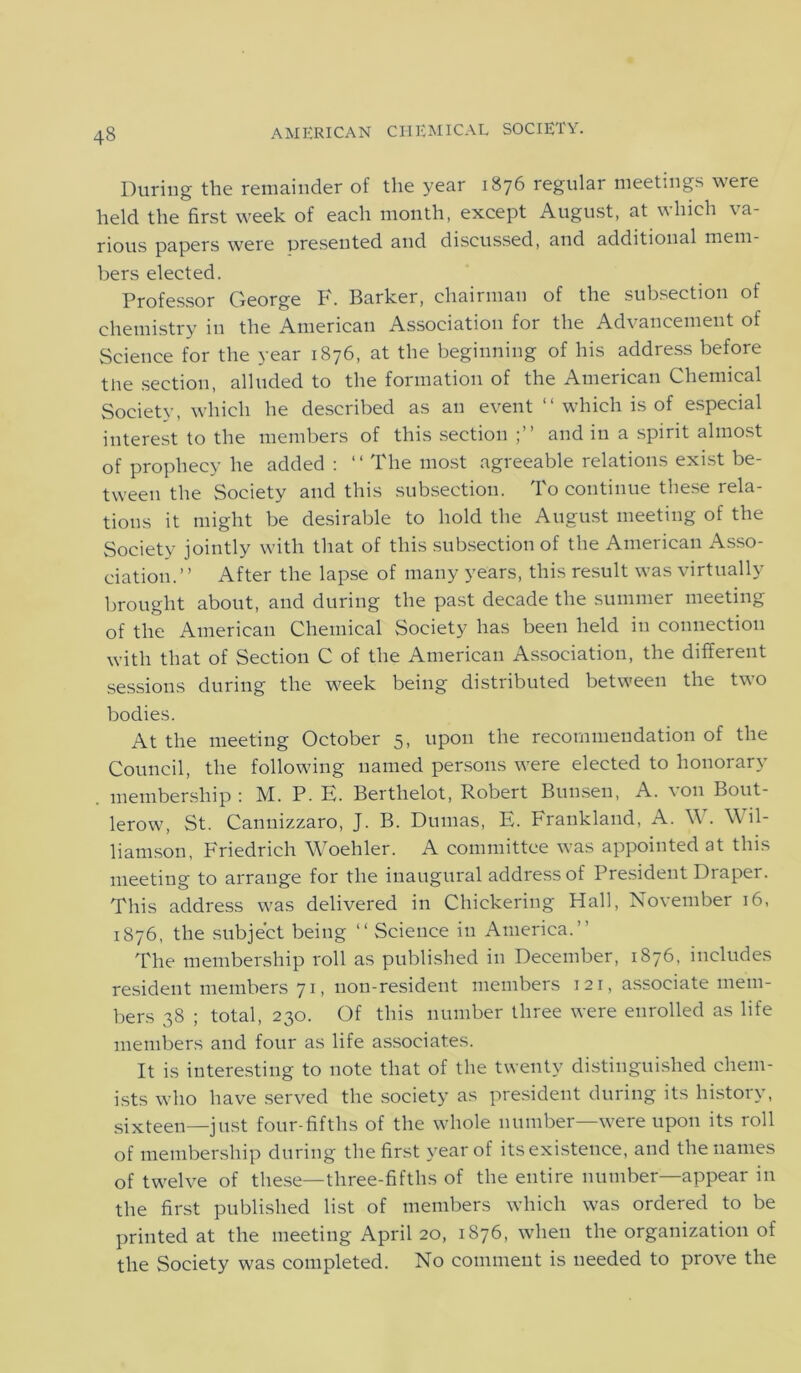 During the remainder of the year 1876 regulai meetings were held the first week of each month, except August, at which va- rious papers were presented and discussed, and additional mem- bers elected. Professor George F. Barker, chairman of the subsection of chemistry in the American Association for the Advancement of Science for the year 1876, at the beginning of his address before the section, alluded to the formation of the American Chemical Society, which he described as an event “ which is of especial interest to the members of this section and in a spirit almost of prophecy he added : ‘1 The most agreeable relations exist be- tween the Society and this subsection. To continue these rela- tions it might be desirable to hold the August meeting of the Society jointly with that of this subsection of the American Asso- ciation.” After the lapse of many years, this result was virtually brought about, and during the past decade the summer meeting of the American Chemical Society has been held in connection with that of Section C of the American Association, the different sessions during the week being distributed between the two bodies. At the meeting October 5, upon the recommendation of the Council, the following named persons were elected to honorary membership : M. P. E. Berthelot, Robert Bunsen, A. von Bout- lerow, St. Cannizzaro, J. B. Dumas, E. Frankland, A. W. Wil- liamson, Friedrich Woehler. A committee was appointed at this meeting to arrange for the inaugural address of President Draper. This address was delivered in Chiekering Hall, November 16, 1876, the subject being “ Science in America.” The membership roll as published in December, 1876, includes resident members 71, non-resident members 121, associate mem- bers 38 ; total, 230. Of this number three were enrolled as life members and four as life associates. It is interesting to note that of the twenty distinguished chem- ists who have served the society as president during its history, sixteen—just four-fifths of the whole number—were upon its roll of membership during the first year of itsexistence, and the names of twelve of these—three-fifths of the entire number—appear in the first published list of members which was ordered to be printed at the meeting April 20, 1876, when the organization of the Society was completed. No comment is needed to prove the