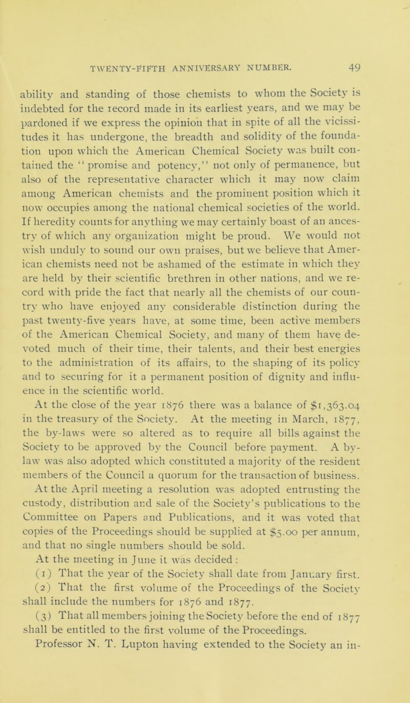 ability and standing of those chemists to whom the Society is indebted for the record made in its earliest years, and we may be pardoned if we express the opinion that in spite of all the vicissi- tudes it has undergone, the breadth and solidity of the founda- tion upon which the American Chemical Society was built con- tained the “ promise and potency,” not only of permanence, but also of the representative character which it may now claim among American chemists and the prominent position which it now occupies among the national chemical societies of the world. If heredity counts for anything we may certainly boast of an ances- try of which any organization might be proud. We would not wish unduly to sound our own praises, but we believe that Amer- ican chemists need not be ashamed of the estimate in which they are held by their scientific brethren in other nations, and we re- cord with pride the fact that nearly all the chemists of our coun- try who have enjoyed any considerable distinction during the past twenty-five years have, at some time, been active members of the American Chemical Society, and many of them have de- voted much of their time, their talents, and their best energies to the administration of its affairs, to the shaping of its policy and to securing for it a permanent position of dignity and influ- ence in the scientific world. At the close of the year 1876 there was a balance of $1,363.04 in the treasury of the Society. At the meeting in March, 1877, the by-laws were so altered as to require all bills against the Society to be approved by the Council before payment. A by- law was also adopted which constituted a majority of the resident members of the Council a quorum for the transaction of business. At the April meeting a resolution was adopted entrusting the custody, distribution and sale of the Society’s publications to the Committee on Papers and Publications, and it was voted that copies of the Proceedings should be supplied at $5.00 per annum, and that no single numbers should be sold. At the meeting in June it was decided : (1) That the year of the Society shall date from January first. (2) That the first volume of the Proceedings of the Society shall include the numbers for 1876 and 1877. (3) That all members joining the Society before the end of 1877 shall be entitled to the first volume of the Proceedings. Professor N. T. Pupton having extended to the Society an in-