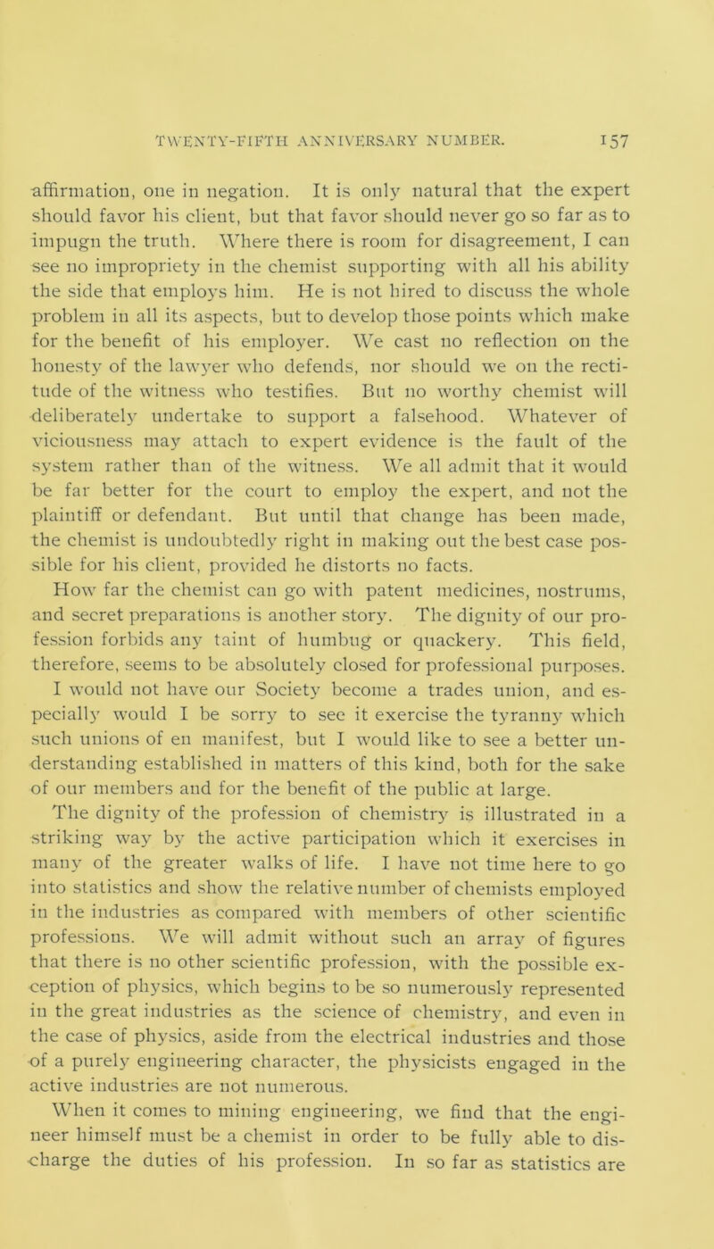affirmation, one in negation. It is only natural that the expert should favor his client, but that favor should never go so far as to impugn the truth. Where there is room for disagreement, I can see no impropriety in the chemist supporting with all his ability the side that employs him. He is not hired to discuss the whole problem in all its aspects, but to develop those points which make for the benefit of his employer. We cast no reflection on the honesty of the lawyer who defends, nor should we on the recti- tude of the witness who testifies. But no worthy chemist will deliberately undertake to support a falsehood. Whatever of viciousness may attach to expert evidence is the fault of the system rather than of the witness. We all admit that it would be far better for the court to employ the expert, and not the plaintiff or defendant. But until that change has been made, the chemist is undoubtedly right in making out the best case pos- sible for his client, provided he distorts no facts. How far the chemist can go with patent medicines, nostrums, and secret preparations is another story. The dignity of our pro- fession forbids any taint of humbug or quackery. This field, therefore, seems to be absolutely closed for professional purposes. I would not have our Society become a trades union, and es- pecially would I be sorry to see it exercise the tyranny which such unions of en manifest, but I would like to see a better un- derstanding established in matters of this kind, both for the sake of our members and for the benefit of the public at large. The dignity of the profession of chemistry is illustrated in a striking way by the active participation which it exercises in many of the greater walks of life. I have not time here to go into statistics and show the relative number of chemists employed in the industries as compared with members of other scientific professions. We will admit without such an array of figures that there is no other scientific profession, with the possible ex- ception of physics, which begins to be so numerously represented in the great industries as the science of chemistry, and even in the case of physics, aside from the electrical industries and those of a purely engineering character, the physicists engaged in the active industries are not numerous. When it comes to mining engineering, we find that the engi- neer himself must be a chemist in order to be fully able to dis- charge the duties of his profession. In so far as statistics are