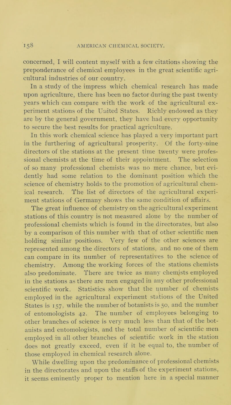 concerned, I will content myself with a few citations showing the preponderance of chemical employees in the great scientific agri- cultural industries of our country. In a study of the impress which chemical research has made upon agriculture, there has been no factor during the past twenty years which can compare with the work of the agricultural ex- periment stations of the United States. Richly endowed as they are by the general government, they have had every opportunity to secure the best results for practical agriculture. In this work chemical science has played a very important part in the furthering of agricultural prosperity. Of the forty-nine directors of the stations at the present time twenty were profes- sional chemists at the time of their appointment. The selection of so many professional chemists was no mere chance, but evi- dently had some relation to the dominant position which the science of chemistry holds to the promotion of agricultural chem- ical research. The list of directors of the agricultural experi- ment stations of Germany shows the same condition of affairs. The great influence of chemistry on the agricultural experiment stations of this country is not measured alone by the number of professional chemists which is found in the directorates, but also by a comparison of this number with that of other scientific men holding similar positions. Very few of the other sciences are represented among the directors of stations, and no one of them can compare in its number of representatives to the science of chemistry. Among the working forces of the stations chemists also predominate. There are twice as many chemists employed in the stations as there are men engaged in any other professional scientific work. Statistics show that the number of chemists employed in the agricultural experiment stations of the United States is 157, while the number of botanists is 50. and the number of entomologists 42. The number of employees belonging to other branches of science is very much less than that of the bot- anists and entomologists, and the total number of scientific men employed in all other branches of scientific work in the station does not greatly exceed, even if it be equal to, the number of those employed in chemical research alone. While dwelling upon the predominance of professional chemists in the directorates and upon the staffs of the experiment stations, it seems eminently proper to mention here in a special manner
