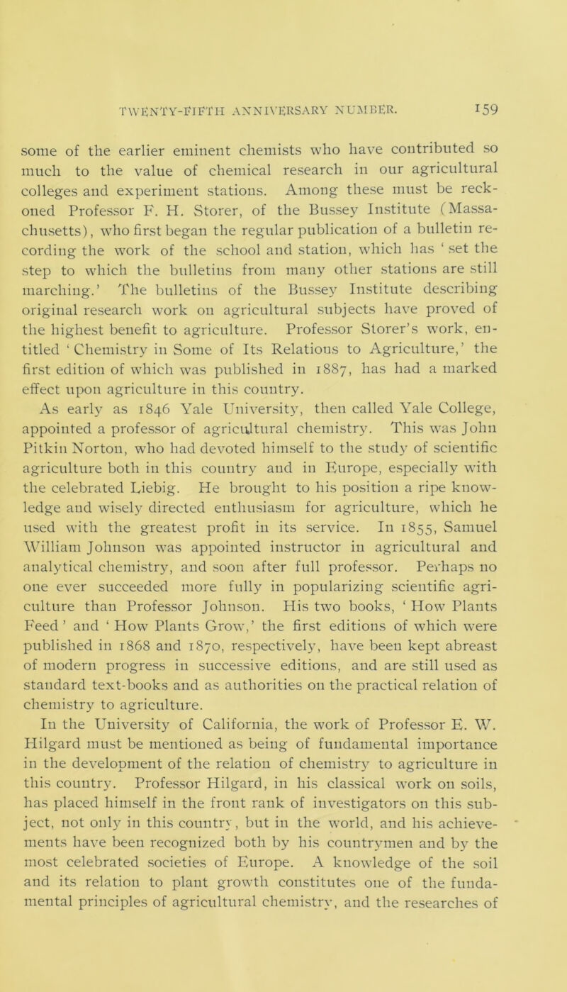 some of the earlier eminent chemists who have contributed so much to the value of chemical research in our agricultural colleges and experiment stations. Among these must be reck- oned Professor F. H. Storer, of the Bussey Institute (Massa- chusetts), who first began the regular publication of a bulletin re- cording the work of the school and station, which has ‘ set the step to which the bulletins from many other stations are still marching.’ The bulletins of the Bussey Institute describing original research work on agricultural subjects have proved of the highest benefit to agriculture. Professor Storer’s work, en- titled ‘Chemistry in Some of Its Relations to Agriculture,’ the first edition of which was published in 1887, has had a marked effect upon agriculture in this country. As early as 1846 Yale University, then called Yale College, appointed a professor of agricultural chemistry. This was John Pitkin Norton, wrho had devoted himself to the study of scientific agriculture both in this country and in Europe, especially with the celebrated Liebig. He brought to his position a ripe know- ledge and wisely directed enthusiasm for agriculture, which he used with the greatest profit in its service. In 1855, Samuel William Johnson was appointed instructor in agricultural and analytical chemistry, and soon after full professor. Perhaps no one ever succeeded more fully in popularizing scientific agri- culture than Professor Johnson. His two books, ‘ How Plants Feed’ and ‘ How Plants Grow,’ the first editions of which were published in 1868 and 1870, respectively, have been kept abreast of modern progress in successive editions, and are still used as standard text-books and as authorities on the practical relation of chemistry to agriculture. In the University of California, the work of Professor E. W. Hilgard must be mentioned as being of fundamental importance in the development of the relation of chemistry to agriculture in this country. Professor Hilgard, in his classical work on soils, has placed himself in the front rank of investigators on this sub- ject, not only in this country, but in the world, and his achieve- ments have been recognized both by his countrymen and by7 the most celebrated societies of Europe. A knowledge of the soil and its relation to plant growth constitutes one of the funda- mental principles of agricultural chemistry, and the researches of