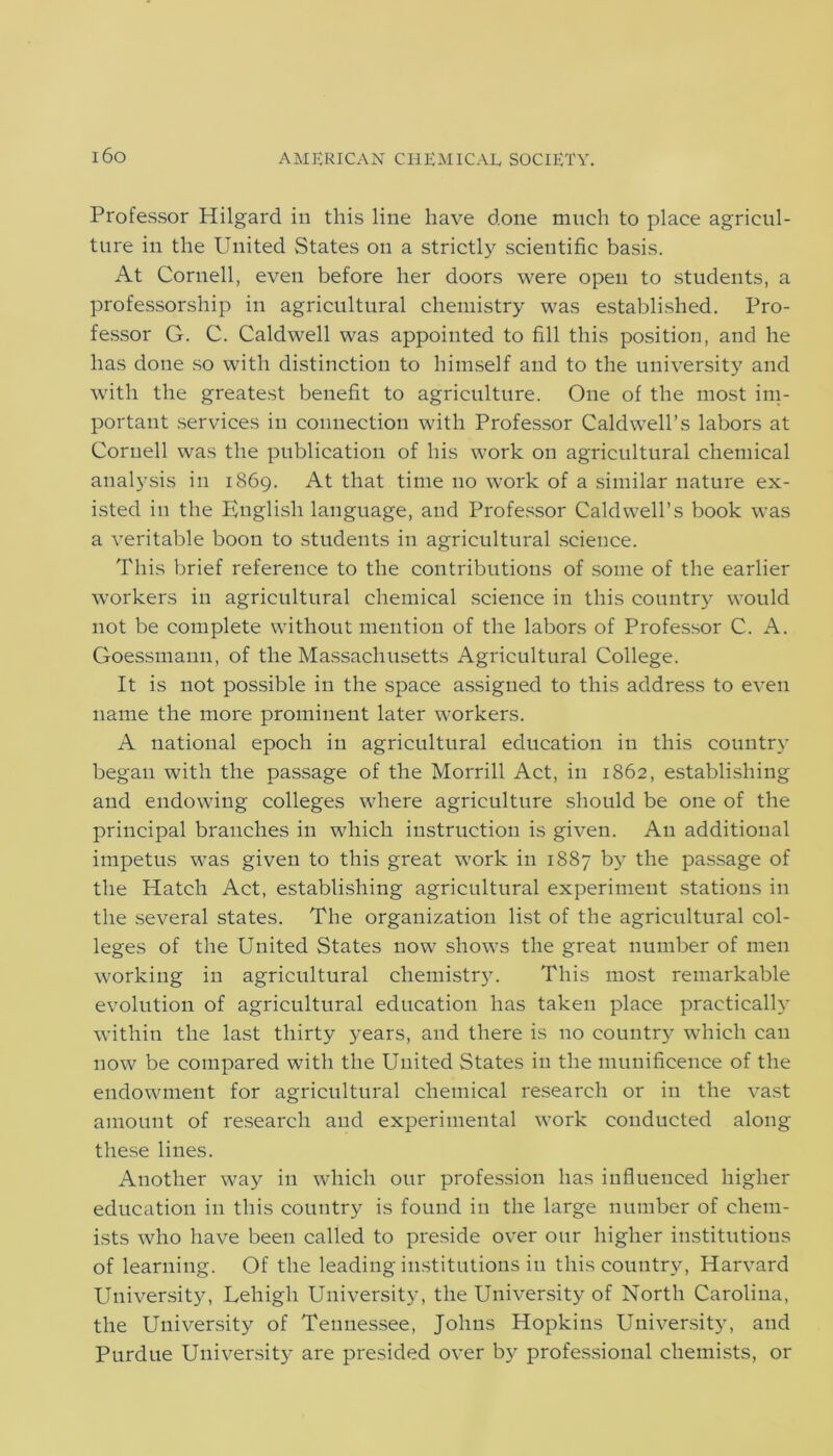 Professor Hilgard in this line have done much to place agricul- ture in the United States on a strictly scientific basis. At Cornell, even before her doors were open to students, a professorship in agricultural chemistry was established. Pro- fessor G. C. Caldwell was appointed to fill this position, and he has done so with distinction to himself and to the university and with the greatest benefit to agriculture. One of the most im- portant services in connection with Professor Caldwell’s labors at Cornell was the publication of his work on agricultural chemical analysis in 1869. At that time no work of a similar nature ex- isted in the English language, and Professor Caldwell’s book was a veritable boon to students in agricultural science. This brief reference to the contributions of some of the earlier workers in agricultural chemical science in this country would not be complete without mention of the labors of Professor C. A. Goessmann, of the Massachusetts Agricultural College. It is not possible in the space assigned to this address to even name the more prominent later workers. A national epoch in agricultural education in this country began with the passage of the Morrill Act, in 1862, establishing and endowing colleges where agriculture should be one of the principal branches in which instruction is given. An additional impetus was given to this great work in 1887 by the passage of the Hatch Act, establishing agricultural experiment stations in the several states. The organization list of the agricultural col- leges of the United States now shows the great number of men working in agricultural chemistry. This most remarkable evolution of agricultural education has taken place practically within the last thirty years, and there is no country which can now be compared with the United States in the munificence of the endowment for agricultural chemical research or in the vast amount of research and experimental work conducted along these lines. Another way in which our profession has influenced higher education in this country is found in the large number of chem- ists who have been called to preside over our higher institutions of learning. Of the leading institutions in this country, Harvard University, Lehigh University, the University of North Carolina, the University of Tennessee, Johns Hopkins University, and Purdue University are presided over by professional chemists, or