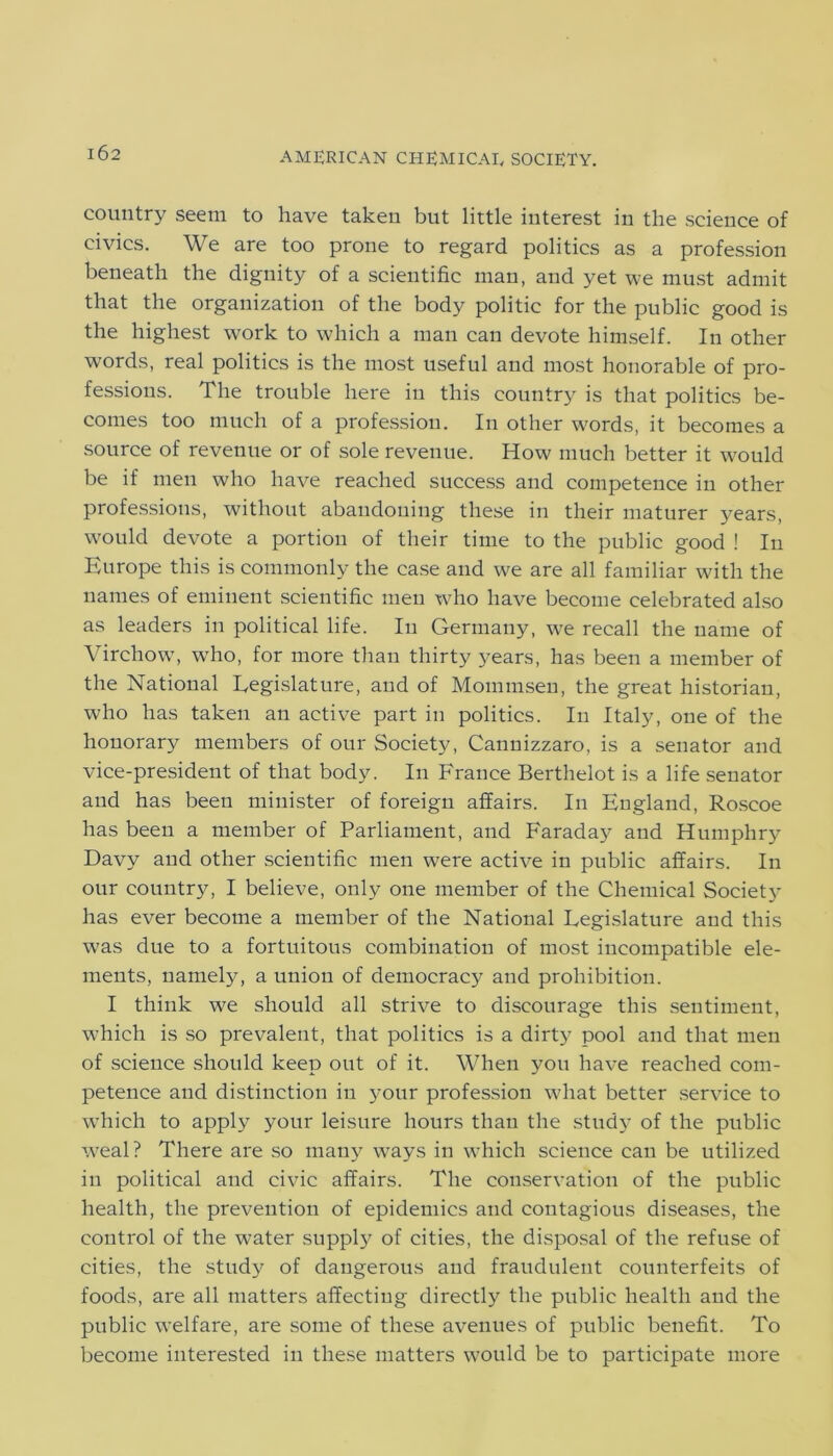 country seem to have taken but little interest in the science of civics. We are too prone to regard politics as a profession beneath the dignity of a scientific man, and yet we must admit that the organization of the body politic for the public good is the highest work to which a man can devote himself. In other words, real politics is the most useful and most honorable of pro- fessions. The trouble here in this country is that politics be- comes too much of a profession. In other words, it becomes a source of revenue or of sole revenue. How much better it would be if men who have reached success and competence in other professions, without abandoning these in their maturer years, would devote a portion of their time to the public good ! In Europe this is commonly the case and we are all familiar with the names of eminent scientific men who have become celebrated also as leaders in political life. In Germany, we recall the name of Virchow, wTho, for more than thirty years, has been a member of the National Legislature, and of Mommsen, the great historian, who has taken an active part in politics. In Italy, one of the honorary members of our Society, Cannizzaro, is a senator and vice-president of that body. In France Berthelot is a life senator and has been minister of foreign affairs. In England, Roseoe has been a member of Parliament, and Faraday and Humphry Davy and other scientific men were active in public affairs. In our country, I believe, only one member of the Chemical Society has ever become a member of the National Legislature and this w7as due to a fortuitous combination of most incompatible ele- ments, namely, a union of democracy and prohibition. I think we should all strive to discourage this sentiment, which is so prevalent, that politics is a dirty pool and that men of science should keep out of it. When you have reached com- petence and distinction in your profession what better service to which to apply your leisure hours than the study of the public weal? There are so many wrays in which science can be utilized in political and civic affairs. The conservation of the public health, the prevention of epidemics and contagious diseases, the control of the water supply of cities, the disposal of the refuse of cities, the study of dangerous and fraudulent counterfeits of foods, are all matters affecting directly the public health and the public welfare, are some of these avenues of public benefit. To become interested in these matters wrould be to participate more