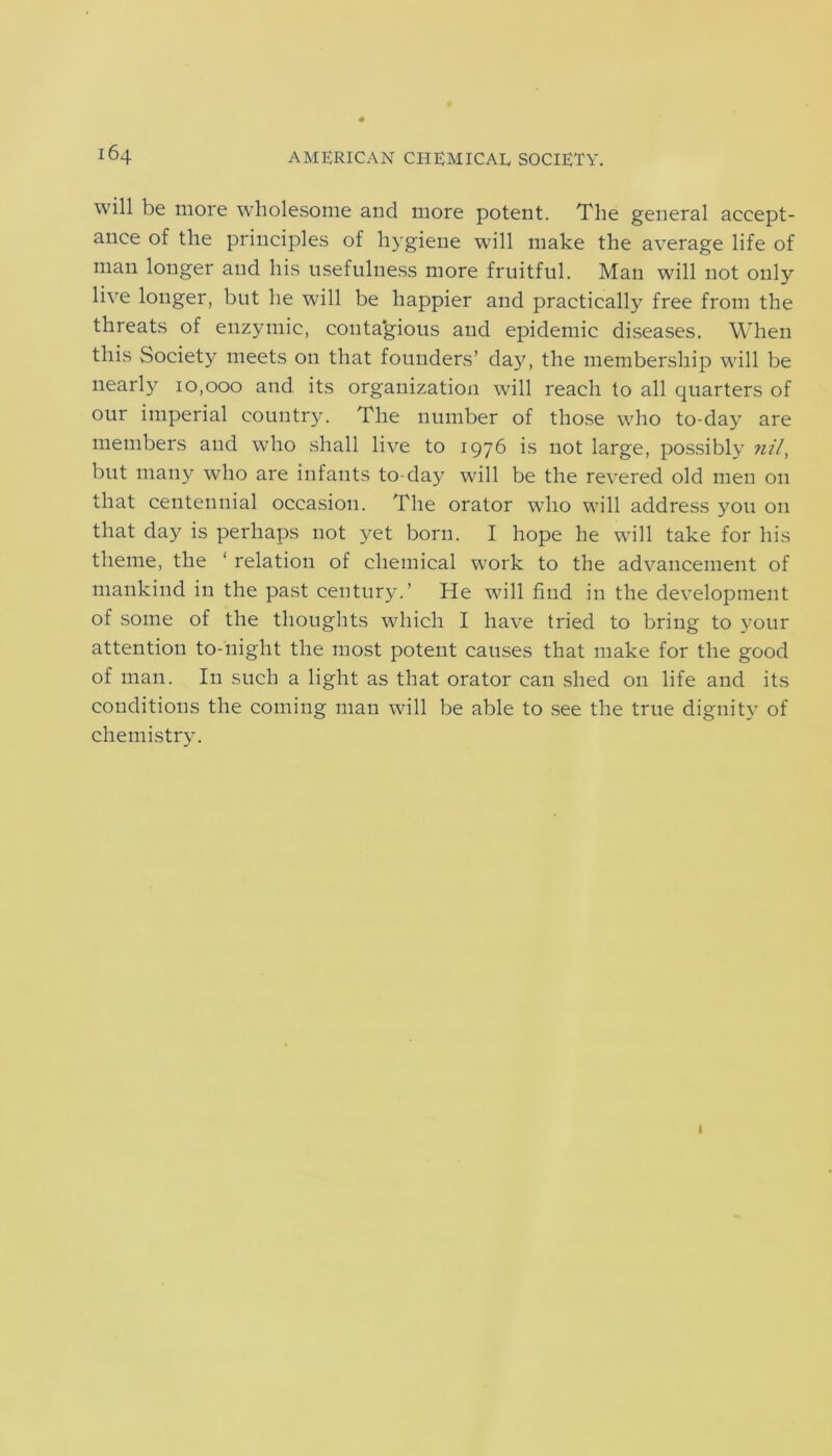 will be more wholesome and more potent. The general accept- ance of the principles of hygiene will make the average life of man longer and his usefulness more fruitful. Man will not only live longer, but he will be happier and practically free from the threats of enzymic, conta’gious and epidemic diseases. When this Society meets on that founders’ day, the membership will be nearly 10,000 and its organization will reach to all quarters of our imperial country. The number of those who to-day are members and who shall live to 1976 is not large, possibly nil, but many who are infants to-day will be the revered old men on that centennial occasion. The orator who will address you on that day is perhaps not yet born. I hope he will take for his theme, the ‘ relation of chemical work to the advancement of mankind in the past century.’ He will find in the development of some of the thoughts which I have tried to bring to your attention to-night the most potent causes that make for the good of man. In such a light as that orator can shed on life and its conditions the coming man will be able to see the true dignity of chemistry. 1