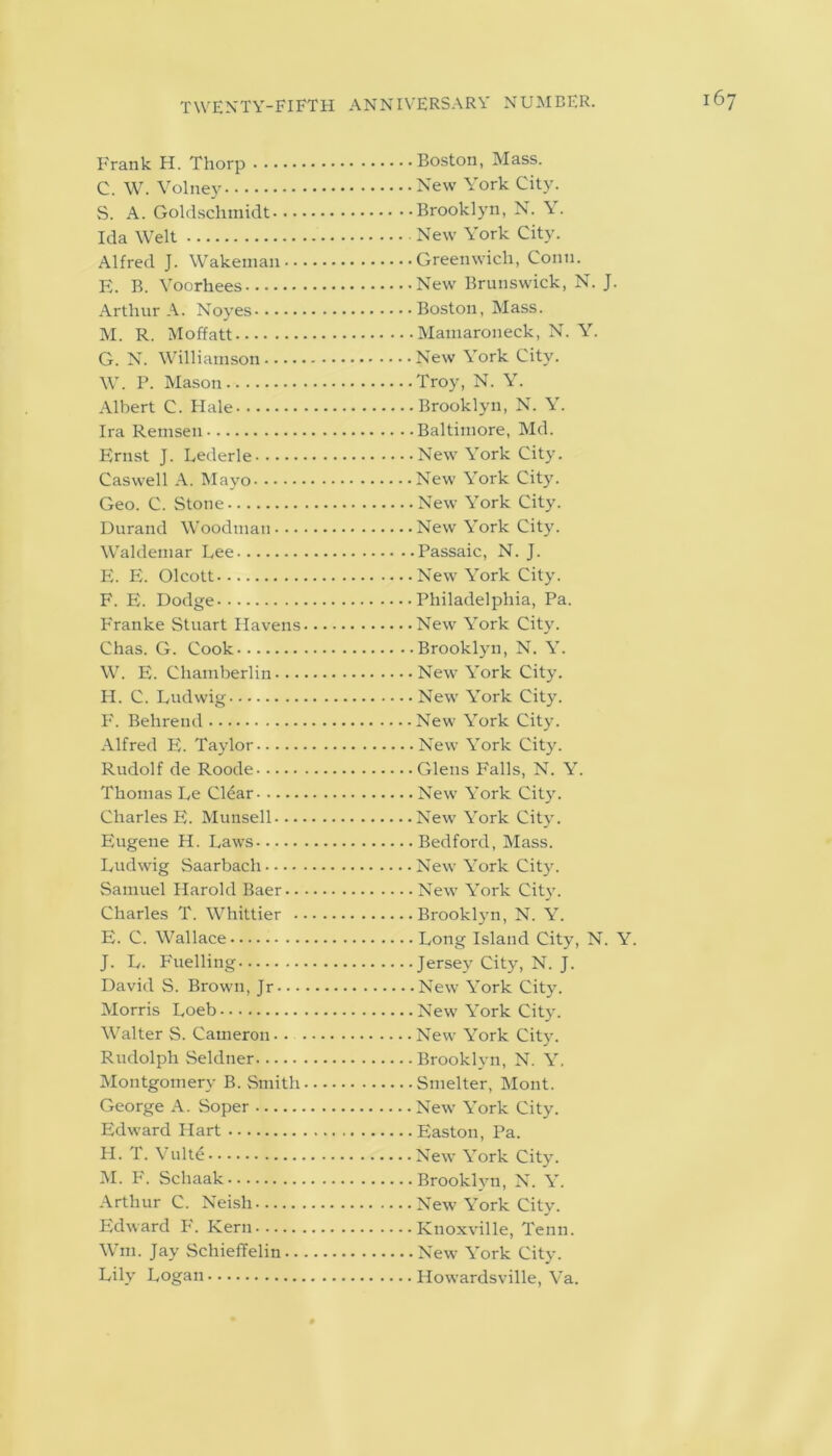 Frank H. Thorp C. W. Volney S. A. Goldschmidt. • • Ida Welt Alfred J. Wakemau • • E. B. Voorhees Arthur A. Noyes M. R. Moffatt G. N. Williamson W. P. Mason Albert C. Hale Ira Remsen Ernst J. Lederle Caswell A. Mayo Geo. C. Stone Durand Woodman • • • Waldemar Lee E. E. Olcott F. E. Dodge Franke Stuart Havens Chas. G. Cook W. E. Chamberlin... H. C. Ludwig F. Behrend Alfred E. Taylor Rudolf de Roode Thomas Le Clear Charles E. Munsell... Eugene H. Laws Ludwig Saarbach Samuel Harold Baer.. Charles T. Whittier . E. C. Wallace J. L. Fuelling David S. Brown, Jr... Morris Loeb Walter S. Cameron - . Rudolph Seldtier Montgomery B. Smith George A. Soper Edward Hart H. T. Vulte M. F. Schaak Arthur C. Neish Edward F'. Kern Wm. Jay Schieffelin.. Lily Logan • Boston, Mass. . New York City. • Brooklyn, N. Y. . New York City. • Greenwich, Conn. • New Brunswick, N. J. • Boston, Mass. . Mamaroneck, N. Y. . New York City. .Troy, N. Y. . Brooklyn, N. Y. • Baltimore, Md. .New York City. • New York City. . New York City. • New York City. • Passaic, N. J. . New York City. • Philadelphia, Pa. . New York City. ■ Brooklyn, N. Y. • New York City. . New York City. . New York City. • New York City. . Glens Falls, N. Y. . New York City. • New York City. . Bedford, Mass. • New York City. • New York City. • Brooklyn, N. Y. . Long Island City, N. Y. • Jersey City, N. J. . New York City. • New York City. • New York City. • Brooklyn, N. Y. . Smelter, Mont. • New York City. • Easton, Pa. • New York City. • Brooklyn, N. Y. • New York City. • Knoxville, Tenn. . New York City. • Howardsville, Va.