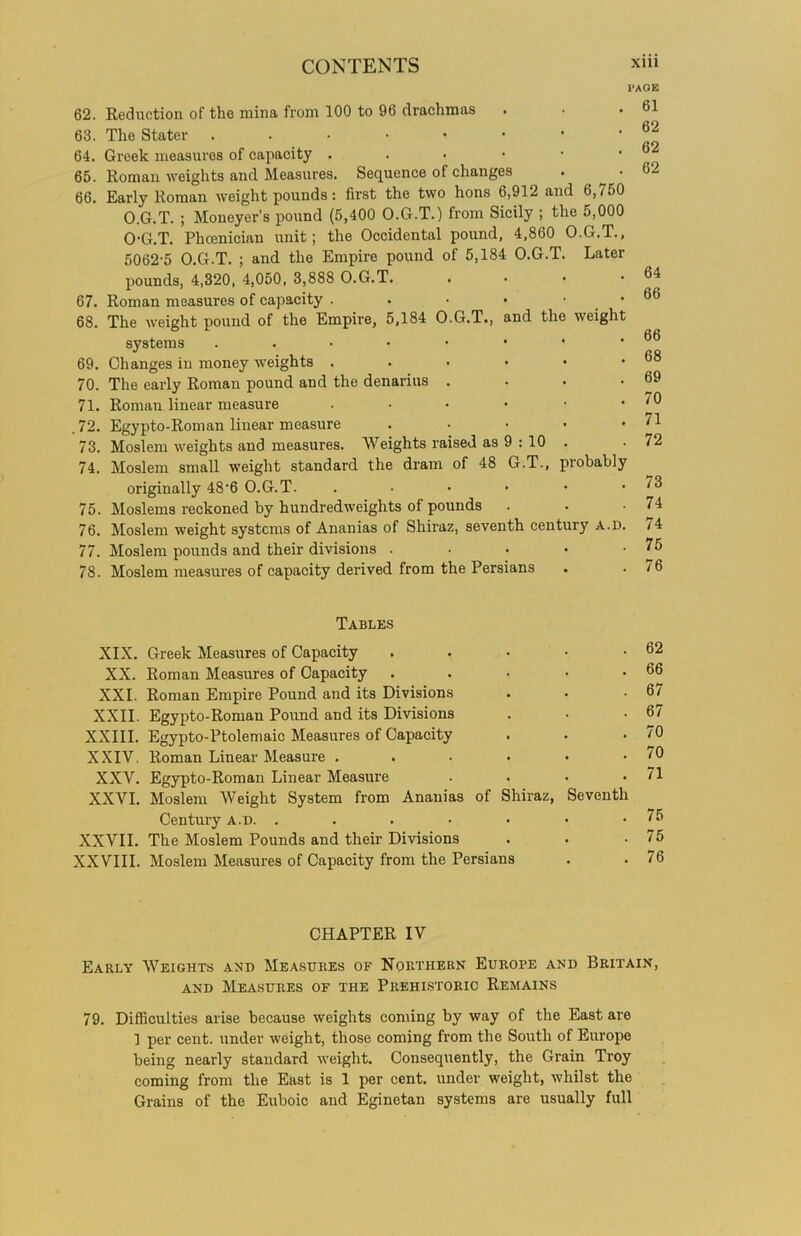 62. Reduction of the mina from 100 to 96 drachmas . 63. The Stater ..••••* 64. Greek measures of capacity . 65. Roman weights and Measures. Sequence of changes . ^ • 66. Early Roman weight pounds: first the two hons 6,912 and 6,750 O.G.T. ; Moneyer's pound (5,400 O.G.T.) from Sicily ; the 5,000 O-G.T. Phoenician unit; the Occidental pound, 4,860 O.G.T., 5062-5 O.G.T. ; and the Empire pound of 5,184 O.G.T. Later pounds, 4,320, 4,050, 3,888 O.G.T. 67. Roman measures of capacity . . • • • 68. The weight pound of the Empire, 5,184 O.G.T., and the weight systems ..••••• 69. Changes in money weights ...••• 70. The early Roman pound and the denarius • 71. Roman linear measure ...••• .72. Egypto-Roman linear measure • • • • 73. Moslem weights and measures. Weights raised as 9 : 10 74. Moslem small weight standard the dram of 48 G.T., probably originally 48‘6 O.G.T. .••••• 75. Moslems reckoned by hundredweights of pounds 76. Moslem weight systems of Ananias of Shiraz, seventh century a.d. 77. Moslem pounds and their divisions • 78. Moslem measures of capacity derived from the Persians l’AOE 61 62 62 62 64 66 66 68 69 70 71 72 73 74 74 75 76 Tables XIX. Greek Measures of Capacity . XX. Roman Measures of Capacity . XXI. Roman Empire Pound and its Divisions XXII. Egypto-Roman Pound and its Divisions XXIII. Egypto-Ptolemaic Measures of Capacity XXIV. Roman Linear Measure XXV. Egypto-Roman Linear Measure .... XXVI. Moslem Weight System from Ananias of Shiraz, Seventh Century a.d. XXVII. The Moslem Pounds and their Divisions XXVIII. Moslem Measures of Capacity from the Persians 62 66 67 67 70 70 71 75 75 76 CHAPTER IV Early Weights and Measures of Northern Europe and Britain, and Measures of the Prehistoric Remains 79. Difficulties arise because weights coming by way of the East are 1 per cent, under weight, those coming from the South of Europe being nearly standard weight. Consequently, the Grain Troy coming from the East is 1 per cent, under weight, whilst the Grains of the Euboic and Eginetan systems are usually full
