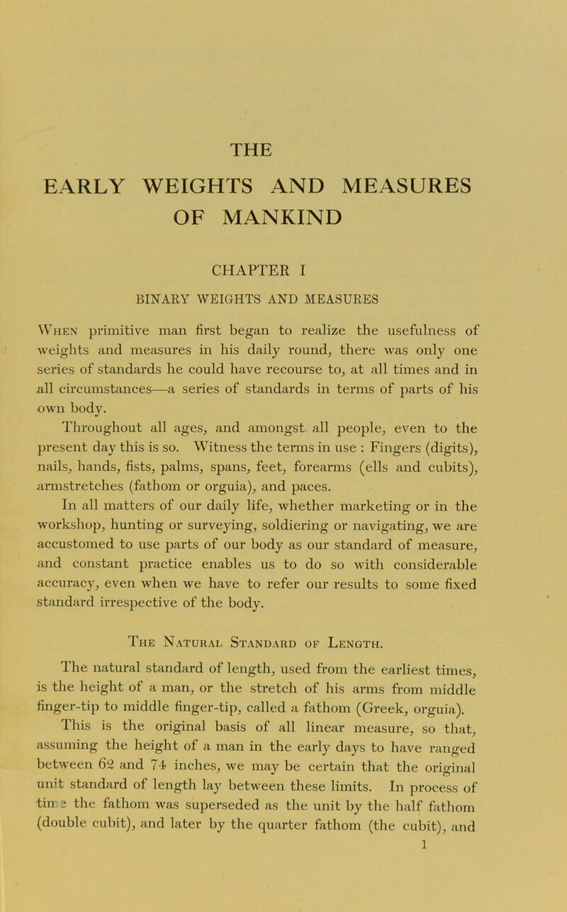 THE EARLY WEIGHTS AND MEASURES OF MANKIND CHAPTER I BINARY WEIGHTS AND MEASURES When primitive man first began to realize the usefulness of weights and measures in his daily round, there was only one series of standards he could have recourse to, at all times and in all circumstances—a series of standards in terms of parts of his own body. Throughout all ages, and amongst all people, even to the present day this is so. Witness the terms in use : Fingers (digits), nails, hands, fists, palms, spans, feet, forearms (ells and cubits), armstretches (fathom or orguia), and paces. In all matters of our daily life, whether marketing or in the workshop, hunting or surveying, soldiering or navigating, we are accustomed to use parts of our body as our standard of measure, and constant practice enables us to do so with considerable accuracy, even when we have to refer our results to some fixed standard irrespective of the body. The Naturai. Standard of Length. The natural standard of length, used from the earliest times, is the height of a man, or the stretch of his arms from middle finger-tip to middle finger-tip, called a fathom (Greek, orguia). This is the original basis of all linear measure, so that, assuming the height of a man in the early days to have ranged between 62 and 74- inches, we may be certain that the original unit standard of length lay between these limits. In process of tin a the fathom was superseded as the unit by the half fathom (double cubit), and later by the quarter fathom (the cubit), and