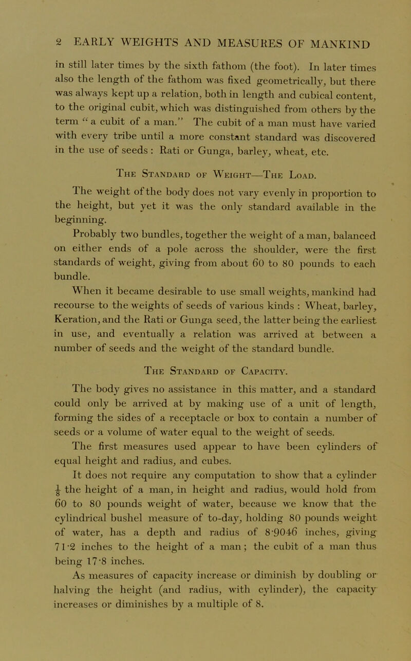 in still later times by the sixth fathom (the foot). In later times also the length of the fathom was fixed geometrically, hut there was always kept up a relation, both in length and cubical content, to the original cubit, which was distinguished from others by the term ‘‘ a cubit of a man. The cubit of a man must have varied with every tribe until a more constant standard was discovered in the use of seeds : Rati or Gunga, barley, wheat, etc. The Standard of Weight—The Load. The weight of the body does not vary evenly in proportion to the height, but yet it was the only standard available in the beginning. Probably two bundles, together the weight of a man, balanced on either ends of a pole across the shoulder, were the first standards of weight, giving from about 60 to 80 pounds to each bundle. When it became desirable to use small weights, mankind had recourse to the weights of seeds of various kinds : Wheat, barley, Keration, and the Rati or Gunga seed, the latter being the earliest in use, and eventually a relation was arrived at between a number of seeds and the weight of the standard bundle. The Standard of Capacity. The body gives no assistance in this matter, and a standard could only be arrived at by making use of a unit of length, forming the sides of a receptacle or box to contain a number of seeds or a volume of water equal to the weight of seeds. The first measures used appear to have been cylinders of equal height and radius, and cubes. It does not require any computation to show that a cylinder J the height of a man, in height and radius, would hold from 60 to 80 pounds weight of water, because we know that the cylindrical bushel measure of to-day, holding 80 pounds weight of water, has a depth and radius of 8 •9046 inches, giving 71 *2 inches to the height of a man; the cubit of a man thus being 17’8 inches. As measures of capacity increase or diminish by doubling or halving the height (and radius, with cylinder), the capacity increases or diminishes by a multiple of 8.