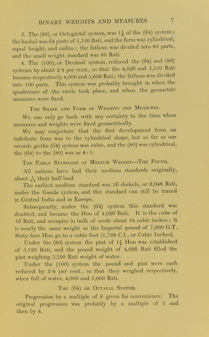 3. The (SO), or Octogintal system, was of the (1)4) system ; the bushel was 64 pints of 5,120 Rati, and the form was cylindrical, equal height, and radius ; the fathom was divided into 80 parts, and the small weight standard was 80 Rati. 4. The (100), or Decimal system, reduced the (64) and (80) systems by about 2‘4 per cent., so that the 4,096 and 5,120 Rati became respectively 4,000 and 5,000 Rati; the fathom was divided into 100 parts. This system was probably brought in when the quadrature of the circle took place, and when the geometric measures were fixed. The Shape and Form of Weights and Measures. We can only go back with any certainty to the time when measures and weights were fixed geometrically. We may conjecture that the first development from an indefinite form wras to the cylindrical shape, but so lar as oui records go the (64) system was cubic, and the (80) was cylindrical, the (64) to the (80) was as 4:5. The Early Standard of Medium Weight—The Pound. All nations have had their medium standards originally, about Jj- their half load. The earliest medium standard was l6 shekels, or 2,048 Rati, under the Ganda system, and this standard can still be traced in Central India and in Europe. Subsequently, under the (64) system this standard was doubled, and became the Hon of 4,096 Rati. It is the cube of 16 Rati, and occupies in bulk of seeds about 34 cubic inches ; it is nearly the same weight as the Imperial pound of 7,000 G.T. Sixty-four Hon go to a cubic foot (1,728 C.I., or Cubic Inches). Under the (80) system the pint of 1 jr Hon was established of 5,120 Rati, and the pound weight of 4,096 Rati filled the pint weighing 5,120 Rati weight of water. Under the (100) system the pound and pint were each reduced by 2-4 per cent., so that they weighed respectively, when full of water, 4,000 and 5,000 Rati. The (64) or Oct aval System. Progression by a multiple of 8 given for convenience. The original progression was probably by a multiple of 2 and