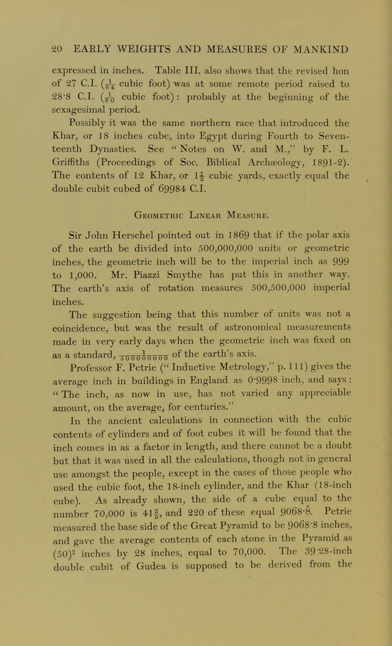 expressed in inches. Table III. also shows that the revised hon of 27 C.I. cubic foot) was at some remote period raised to 28-8 C.I. cubic foot) : probably at the beginning of the sexagesimal period. Possibly it was the same northern race that introduced the Khar, or 18 inches cube, into Egypt during Fourth to Seven- teenth Dynasties. See “ Notes on W. and M.,” by F. L. Griffiths (Proceedings of Soc. Biblical Archaeology, 1891-2). The contents of 12 Khar, or l£ cubic yards, exactly equal the double cubit cubed of 69984 C.I. Geometric Linear Measure. Sir John Herschel pointed out in 1869 that if the polar axis of the earth be divided into 500,000,000 units or geometric inches, the geometric inch will be to the imperial inch as 999 to 1,000. Mr. Piazzi Smythe has put this in another way. The earth’s axis of rotation measures 500,500,000 imperial inches. The suggestion being that this number of units was not a coincidence, but was the result of astronomical measurements made in very early days when the geometric inch was fixed on as a standard, 50000W0U the earth’s axis. Professor F. Petrie (“ Inductive Metrology,” p. Ill) gives the average inch in buildings in England as 0\9998 inch, and says : “ The inch, as now in use, has not varied any appreciable amount, on the average, for centuries.” In the ancient calculations in connection with the cubic contents of cylinders and of foot cubes it will be found that the inch comes in as a factor in length, and there cannot be a doubt but that it was used in all the calculations, though not in general use amongst the people, except in the cases of those people who used the cubic foot, the 18-inch cylinder, and the Khar (18-inch cube). As already shown, the side of a cube equal to the number 70,000 is 4If-, and 220 of these equal 9068-8. Petrie measured the base side of the Great Pyramid to be 906S‘8 inches, and gave the average contents of each stone in the Pyramid as (50)2 inches by 28 inches, equal to 70,000. The 39‘28-inch double cubit of Gudea is supposed to be derived from the