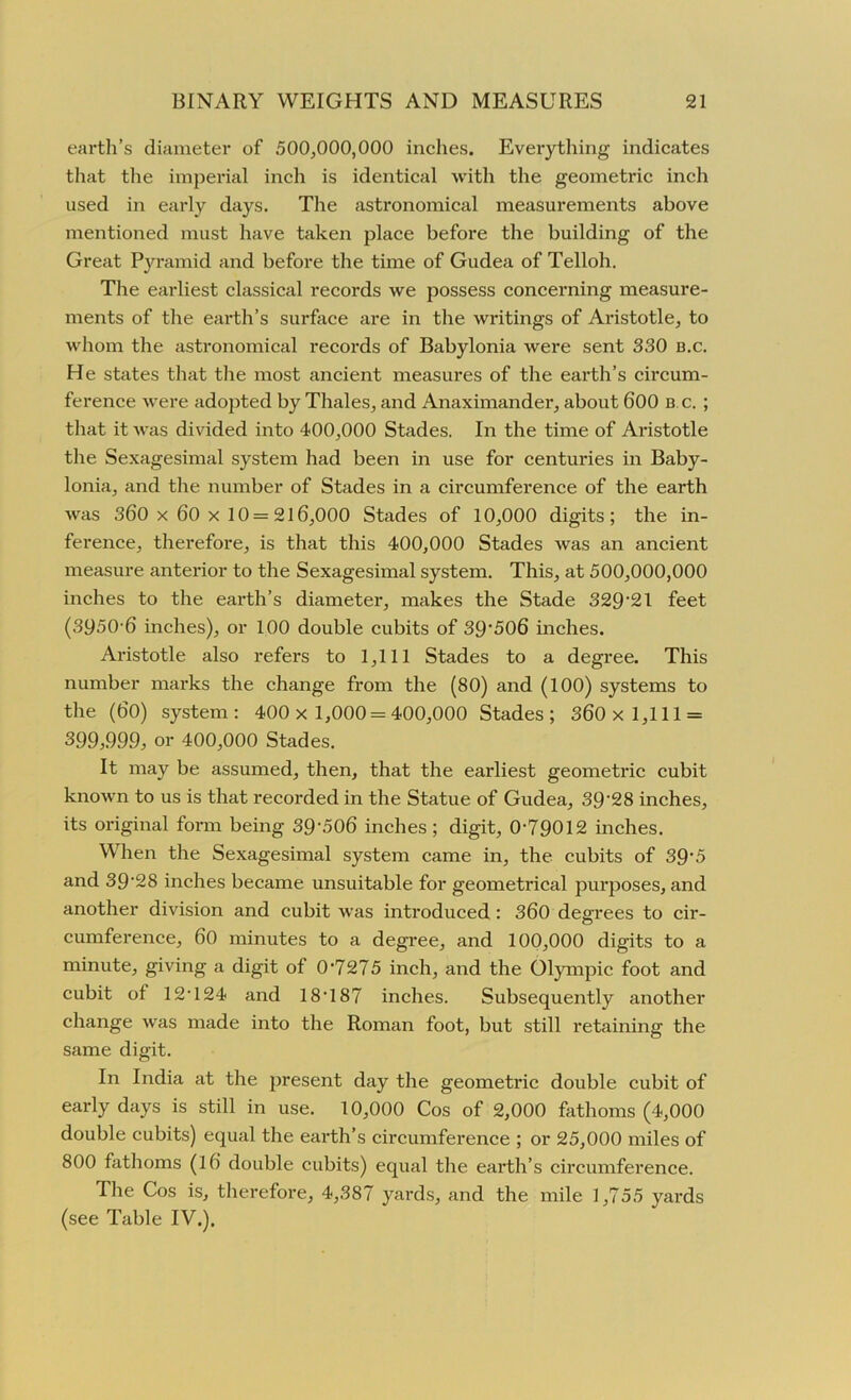 earth’s diameter of 500,000,000 inches. Everything indicates that the imperial inch is identical with the geometric inch used in early days. The astronomical measurements above mentioned must have taken place before the building of the Great Pyramid and before the time of Gudea of Telloh. The earliest classical records we possess concerning measure- ments of the earth’s surface are in the writings of Aristotle, to whom the astronomical records of Babylonia were sent 330 b.c. He states that the most ancient measures of the earth’s circum- ference were adopted by Thales, and Anaximander, about 600 b c. ; that it was divided into 400,000 Stades. In the time of Aristotle the Sexagesimal system had been in use for centuries in Baby- lonia, and the number of Stades in a circumference of the earth was 360 x 60 x 10= 216,000 Stades of 10,000 digits; the in- ference, therefore, is that this 400,000 Stades was an ancient measure anterior to the Sexagesimal system. This, at 500,000,000 inches to the earth’s diameter, makes the Stade 32921 feet (3950-6 inches), or 100 double cubits of 39'506 inches. Aristotle also refers to 1,111 Stades to a degree. This number marks the change from the (80) and (100) systems to the (60) system: 400x 1,000 = 400,000 Stades; 360x 1,111 = 399,999, or 400,000 Stades. It may be assumed, then, that the earliest geometric cubit known to us is that recorded in the Statue of Gudea, 39‘28 inches, its original form being 39-506 inches; digit, 0-79012 inches. When the Sexagesimal system came in, the cubits of 39’5 and 39'28 inches became unsuitable for geometrical purposes, and another division and cubit was introduced : 360 degrees to cir- cumference, 60 minutes to a degree, and 100,000 digits to a minute, giving a digit of 0-7275 inch, and the Olympic foot and cubit of 12-124 and 18-187 inches. Subsequently another change was made into the Roman foot, but still retaining the same digit. In India at the present day the geometric double cubit of early days is still in use. 10,000 Cos of 2,000 fathoms (4,000 double cubits) equal the earth’s circumference ; or 25,000 miles of 800 fathoms (16 double cubits) equal the earth’s circumference. The Cos is, therefore, 4,387 yards, and the mile 1,755 yards (see Table IV.).