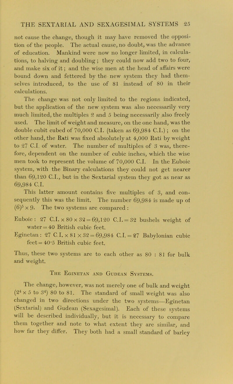 not cause the change, though it may have removed the opposi- tion of the people. The actual cause, no doubt, was the advance of education. Mankind were now no longer limited, in calcula- tions, to halving and doubling; they could now add two to four, and make six of it; and the wise men at the head of affairs were bound down and fettered by the new system they had them- selves introduced, to the use of 81 instead of 80 in their calculations. The change was not only limited to the regions indicated, but the application of the new system was also necessarily very much limited, the multiples 2 and 5 being necessarily also freely used. The limit of weight and measure, on the one hand, was the double cubit cubed of 70,000 C.I. (taken as 69,984 C.I.) ; on the other hand, the Rati was fixed absolutely at 4,000 Rati by weight to 27 C.I. of water. The number of multiples of 3 was, there- fore, dependent on the number of cubic inches, which the wise men took to represent the volume of 70,000 C.I. In the Euboic system, with the Binaiy calculations they could not get nearer than 69,120 C.I., but in the Sextarial system they got as near as 69,984 C.I. This latter amount contains five multiples of 3, and con- sequently this was the limit. The number 69,984 is made up of (6)5 x 9- The two systems are compared : Euboic: 27 C.I. x 80 x 32 = 69,120 C.I. = 32 bushels weight of water = 40 British cubic feet. Eginetan : 27 C. I. x 81 x 32 = 69,984 C.I. = 27 Babylonian cubic feet = 40'5 British cubic feet. Thus, these two systems are to each other as 80 : 81 for bulk and weight. The Eginetan and Gudean Systems. The change, however, was not merely one of bulk and weight (24 x 5 to 34) 80 to 81. The standard of small weight was also changed in two directions under the two systems—Eginetan (Sextarial) and Gudean (Sexagesimal). Each of these systems will be described individually, but it is necessary to compare them together and note to what extent they are similar, and how far they differ. They both had a small standard of barley