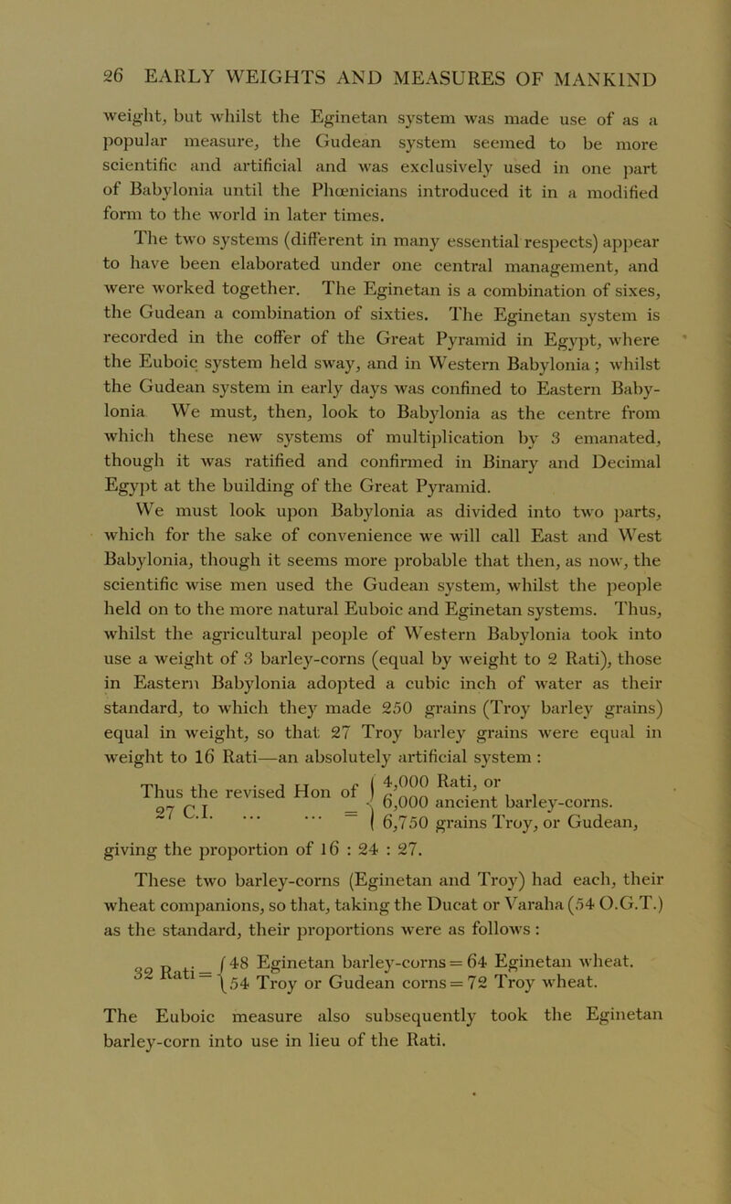 weight, but whilst the Eginetan system was made use of as a popular measure, the Gudean system seemed to be more scientific and artificial and Avas exclusively used in one part of Babylonia until the Phoenicians introduced it in a modified form to the world in later times. The tAvo systems (different in many essential respects) appear to have been elaborated under one central management, and Avere worked together. The Eginetan is a combination of sixes, the Gudean a combination of sixties. The Eginetan system is recorded in the coffer of the Great Pyramid in Egypt, where the Euboic system held sway, and in Western Babylonia; Avhilst the Gudean system in early days Avas confined to Eastern Baby- lonia We must, then, look to Babylonia as the centre from which these neAv systems of multiplication by 3 emanated, though it Avas ratified and confirmed in Binary and Decimal Egypt at the building of the Great Pyramid. We must look upon Babylonia as divided into tAvo parts, Avhich for the sake of convenience Ave Avill call East and West Babylonia, though it seems more probable that then, as now, the scientific Avise men used the Gudean system, whilst the people held on to the more natural Euboic and Eginetan systems. Thus, Avhilst the agricultural people of Western Babylonia took into use a weight of 3 barley-corns (equal by weight to 2 Rati), those in Eastern Babylonia adopted a cubic inch of water as their standard, to which they made 250 grains (Troy barley grains) equal in weight, so that 27 Troy barley grains Avere equal in weight to 16 Rati—an absolutely artificial system : giving the proportion of 16 : 24 : 27. These tAvo barley-corns (Eginetan and Troy) had each, their wheat companions, so that, taking the Ducat or Varaha (54 O.G.T.) as the standard, their proportions Avere as folloAvs: The Euboic measure also subsequently took the Eginetan barley-corn into use in lieu of the Rati. Thus the revised Hon of 27 C.I 4.000 Rati, or 6.000 ancient barley-corns. 6,750 grains Troy, or Gudean, 32 Rati = f 48 Eginetan barley-corns = 64 Eginetan Avheat. \54 Troy or Gudean corns = 72 Troy wheat.