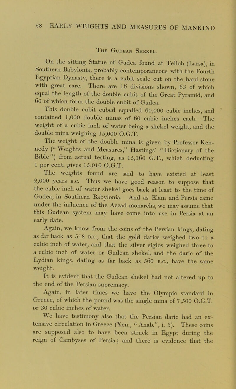 The Gudean Shekel. On the sitting Statue of Gudea found at Telloh (Larsa), in Southern Babylonia, probably contemporaneous with the Fourth Egyptian Dynasty, there is a cubit scale cut on the hard stone with great care. There are 16 divisions shown, 6’3 of which equal the length of the double cubit of the Great Pyramid, and 60 of which form the double cubit of Gudea. I his double cubit cubed equalled 60,000 cubic inches, and contained 1,000 double minas of 60 cubic inches each. The weight of a cubic inch of water being a shekel weight, and the double mina weighing 15,000 O.G.T. The weight of the double mina is given by Professor Ken- nedy (“Weights and Measures,” Hastings’ “Dictionary of the Bible ) from actual testing, as 15,160 G.T., which deducting 1 per cent, gives 15,010 O.G.T. The weights found are said to have existed at least 2,000 years b.c. Thus we have good reason to suppose that the cubic inch of water shekel goes back at least to the time of Gudea, in Southern Babylonia. And as Elam and Persia came under the influence of the Accad monarchs, we may assume that this Gudean system may have come into use in Persia at an early date. Again, we know from the coins of the Persian kings, dating as far back as 518 b.c., that the gold darics weighed two to a cubic inch of water, and that the silver siglos weighed three to a cubic inch of water or Gudean shekel, and the daric of the Lydian kings, dating as far back as 560 b.c., have the same weight. It is evident that the Gudean shekel had not altered up to the end of the Persian supremacy. Again, in later times we have the Olympic standard in Greece, of which the pound was the single mina of 7,500 O.G.T. or 30 cubic inches of water. W e have testimony also that the Persian daric had an ex- tensive circulation in Greece (Xen., “ Anab.”, i. 3). These coins are supposed also to have been struck in Egypt during the reign of Cambyses of Persia; and there is evidence that the