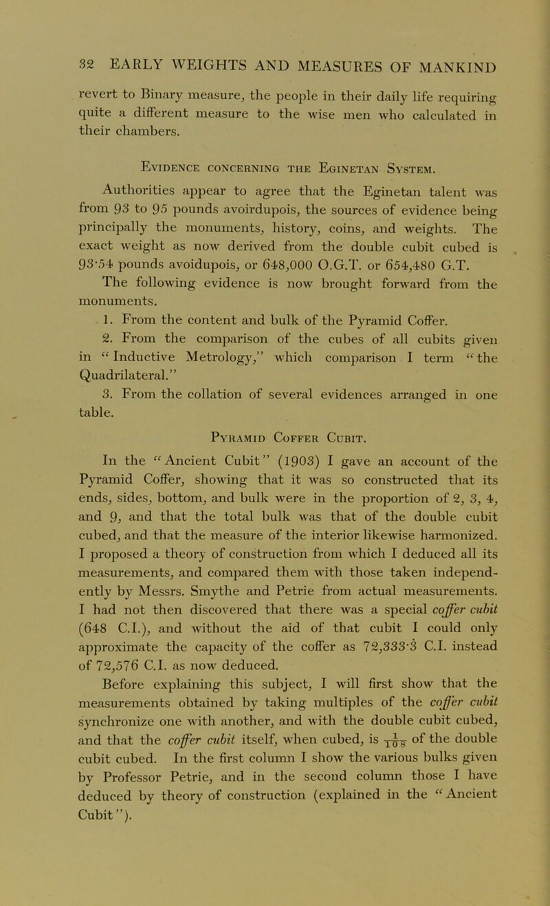 revert to Binary measure, the people in their daily life requiring quite a different measure to the wise men who calculated in their chambers. Evidence concerning the Eginetan System. Authorities appear to agree that the Eginetan talent was from 93 to 95 pounds avoirdupois, the sources of evidence being principally the monuments, history, coins, and weights. The exact weight as now derived from the double cubit cubed is 93-54 pounds avoidupois, or 648,000 O.G.T. or 654,480 G.T. The following evidence is now brought forward from the monuments. 1. From the content and bulk of the Pyramid Coffer. 2. From the comparison of the cubes of all cubits given in “Inductive Metrology,” which comparison I term “the Quadrilateral.” 3. From the collation of several evidences arranged in one table. Pyramid Coffer Cubit. In the “Ancient Cubit” (1903) I gave an account of the Pyramid Coffer, showing that it was so constructed that its ends, sides, bottom, and bulk were in the proportion of 2, 3, 4, and 9, and that the total bulk was that of the double cubit cubed, and that the measure of the interior likewise harmonized. I proposed a theory of construction from which I deduced all its measurements, and compared them with those taken independ- ently by Messrs. Smythe and Petrie from actual measurements. I had not then discovered that there was a special coffer cubit (648 C.I.), and without the aid of that cubit I could only approximate the capacity of the coffer as 72,333‘3 C.I. instead of 72,576 C.I. as now deduced. Before explaining this subject, I will first show that the measurements obtained by taking multiples of the coffer cubit synchronize one with another, and with the double cubit cubed, and that the coffer cubit itself, when cubed, is of the double cubit cubed. In the first column I show the various bulks given by Professor Petrie, and in the second column those I have deduced by theory of construction (explained in the “ Ancient Cubit ”).