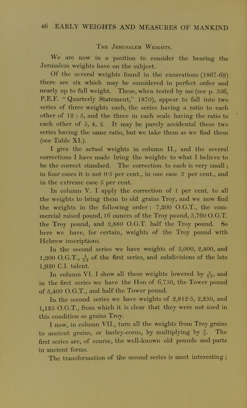 The Jerusalem Weights. We are now in a position to consider the bearing the Jerusalem weights have on the subject. Ot the several weights found in the excavations (1867-69) there are six which may be considered in perfect order and nearly up to full weight. These, when tested by me (see p. 336, P.E.F. “Quarterly Statement,” 1870), appear to fall into twro series of three weights each, the series having a ratio to each other of 12: 5, and the three in each scale having the ratio to each other of 5, 4, 2. It may be purely accidental these two series having the same ratio, but we take them as wre find them (see Table XI.). I give the actual weights in column II., and the several corrections I have made bring the weights to what I believe to be the correct standard. The correction to each is very small; in four cases it is not 0\5 per cent., in one case 2 per cent., and in the extreme case 5 per cent. In column V. I apply the correction of 1 per cent, to all the weights to bring them to old grains Troy, and we now' find the weights in the following order : 7,200 O.G.T., the com- mercial raised pound, l6 ounces of the Troy pound, 5,760 O.G.T. the Troy pound, and 2,880 O.G.T. half the Troy pound. So here we have, for certain, weights of the Troy pound with Hebrew' inscriptions. In the second series wre have weights of 3,000, 2,400, and 1,200 O.G.T., t5tt of the first series, and subdivisions of the late 1,920 C.I. talent. In column VI. I show all these weights lowered by -Jg-, and in the first series we have the Hon of 6,750, the Tower pound of 5,400 O.G.T., and half the Tower pound. In the second series we have weights of 2,812'5, 2,250, and 1,125 O.G.T., from which it is clear that they were not used in this condition as grains Troy. I now, in column VII., turn all the weights from Troy grains to ancient grains, or barley-corns, by multiplying by f. The first series are, of course, the w'ell-known old pounds and parts in ancient forms. The transformation of the second series is most interesting ;