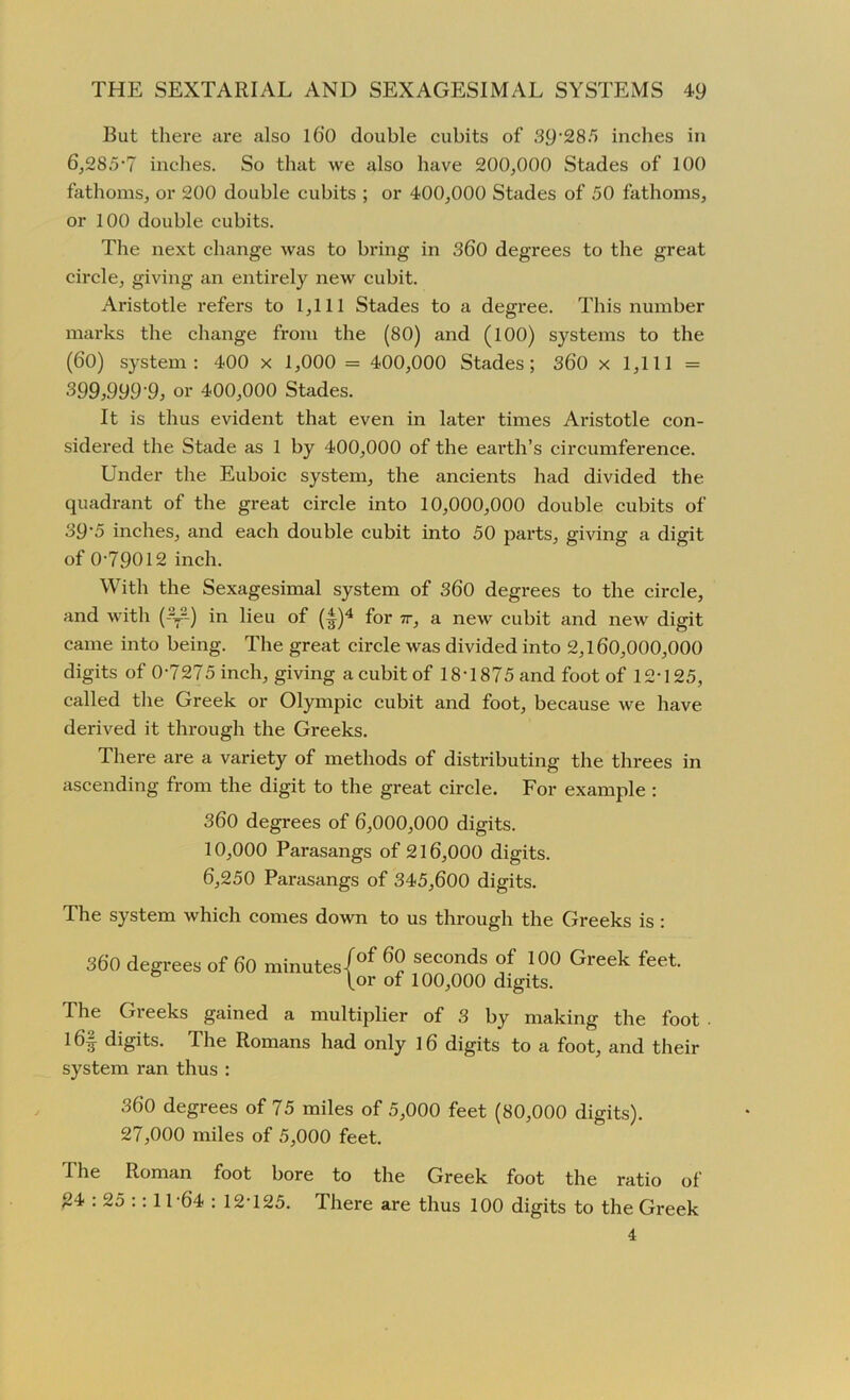But there are also l6‘0 double cubits of 39‘285 inches in 6,285-7 inches. So that we also have 200,000 Stades of 100 fathoms, or 200 double cubits ; or 400,000 Stades of 50 fathoms, or 100 double cubits. The next change was to bring in 360 degrees to the great circle, giving an entirely new cubit. Aristotle refers to 1,111 Stades to a degree. This number marks the change from the (80) and (100) systems to the (60) system: 400 x 1,000 = 400,000 Stades; 360 x 1,111 = 399,999 9, or 400,000 Stades. It is thus evident that even in later times Aristotle con- sidered the Stade as 1 by 400,000 of the earth’s circumference. Under the Euboic system, the ancients had divided the quadrant of the great circle into 10,000,000 double cubits of 39'5 inches, and each double cubit into 50 parts, giving a digit of 0-79012 inch. With the Sexagesimal system of 360 degrees to the circle, and with (-%•--) in lieu of (^)4 for 7r, a new cubit and new digit came into being. The great circle was divided into 2,160,000,000 digits of 0-7275 inch, giving a cubit of 18-1875 and foot of 12-125, called the Greek or Olympic cubit and foot, because we have derived it through the Greeks. There are a variety of methods of distributing the threes in ascending from the digit to the great circle. For example : 360 degrees of 6,000,000 digits. 10,000 Parasangs of 216,000 digits. 6,250 Parasangs of 345,600 digits. The system which comes down to us through the Greeks is: 360 degrees of 60 minutes|of 6° seconds of 106 Greek feet. \or of 100,000 digits. The Greeks gained a multiplier of 3 by making the foot l6§ digits. The Romans had only 16 digits to a foot, and their system ran thus : 360 degrees of 75 miles of 5,000 feet (80,000 digits). 27,000 miles of 5,000 feet. The Roman foot bore to the Greek foot the ratio of 24 : 25 :: 11-64 : 12-125. There are thus 100 digits to the Greek 4