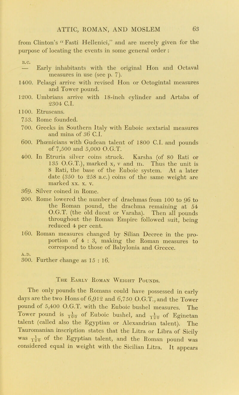 from Clinton’s “ Fasti Hellenici,” and are merely given for the purpose of locating the events in some general order : 15. C. — Early inhabitants with the original Hon and Octaval measures in use (see p. 7). 1400. Pelasgi arrive with revised Hon or Octogintal measures and Tower pound. 1200. Umbrians arrive with 18-inch cylinder and Artaba of 2304 C.I. 1100. Etruscans. 753. Rome founded. 700. Greeks in Southern Italy with Euboic sextarial measures and mina of 36 C.I. 600. Phoenicians with Gudean talent of 1800 C.I. and pounds of 7,500 and 5,000 O.G.T. 400. In Etruria silver coins struck. Karsha (of 80 Rati or 135 O.G.T.), marked x, v and in. Thus the unit is 8 Rati, the base of the Euboic system. At a later date (350 to 258 b.c.) coins of the same weight are marked xx. x. v. 369. Silver coined in Rome. 200. Rome lowered the number of drachmas from 100 to 96 to the Roman pound, the drachma remaining at 54 O.G.T. (the old ducat or Varaha). Then all pounds throughout the Roman Empire followed suit, being reduced 4 per cent. 160. Roman measures changed by Silian Decree in the pro- portion of 4 : 3, making the Roman measures to correspond to those of Babylonia and Greece. A.D. 300. Further change as 15 : 16. The Early Roman Weight Pounds. The only pounds the Romans could have possessed in early days are the two Hons of 6,912 and 6,750 O.G.T., and the Tower pound of 5,400 O.G.T. with the Euboic bushel measures. The Tower pound is of Euboic bushel, and of Eginetan talent (called also the Egyptian or Alexandrian talent). The Tauromanian inscription states that the Litra or Libra of Sicily was -j-i-g- of the Egyptian talent, and the Roman pound was considered equal in weight with the Sicilian Litra. It appears