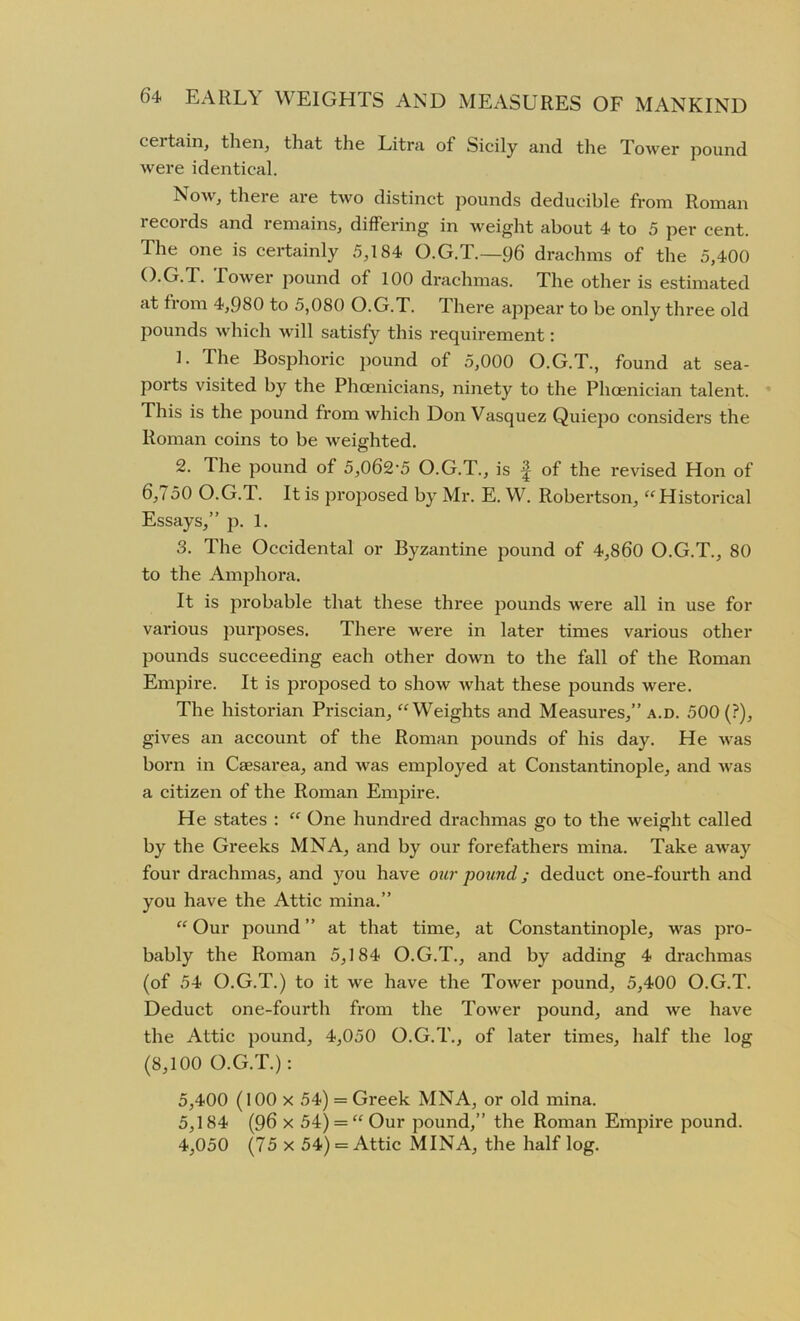 ceitain, then, that the Litra of Sicily and the Tower pound were identical. Now, there are two distinct pounds deducible from Roman records and remains, differing in weight about 4 to 5 per cent. The one is certainly 5,184 O.G.T.— 96 drachms of the 5,400 O.G.T. Tower pound of 100 drachmas. The other is estimated at from 4,980 to 5,080 O.G.T. There appear to be only three old pounds which will satisfy this requirement: 1. The Bosphoric pound of 5,000 O.G.T., found at sea- ports visited by the Phoenicians, ninety to the Phoenician talent. This is the pound from which Don Vasquez Quiepo considers the Roman coins to be weighted. 2. The pound of 5,062-5 O.G.T., is ^ of the revised Hon of 6,750 O.G.T.. It is proposed by Mr. E. W. Robertson, “Historical Essays,” p. 1. 3. The Occidental or Byzantine pound of 4,860 O.G.T., 80 to the Amphora. It is probable that these three pounds were all in use for various purposes. There were in later times various other pounds succeeding each other down to the fall of the Roman Empire. It is proposed to show what these pounds were. The historian Priscian, “Weights and Measures,” a.d. 500 (?), gives an account of the Roman pounds of his day. He was born in Caesarea, and was employed at Constantinople, and was a citizen of the Roman Empire. He states : “ One hundred drachmas go to the weight called by the Greeks MNA, and by our forefathers mina. Take away four drachmas, and you have our pound; deduct one-fourth and you have the Attic mina.” “Our pound” at that time, at Constantinople, was pro- bably the Roman 5,184 O.G.T., and by adding 4 drachmas (of 54 O.G.T.) to it we have the Tower pound, 5,400 O.G.T. Deduct one-fourth from the Tower pound, and we have the Attic pound, 4,050 O.G.T., of later times, half the log (8,100 O.G.T.): 5,400 (100 x 54) = Greek MNA, or old mina. 5,184 (96 x 54) = “ Our pound,” the Roman Empire pound. 4,050 (75 x 54) = Attic MINA, the half log.