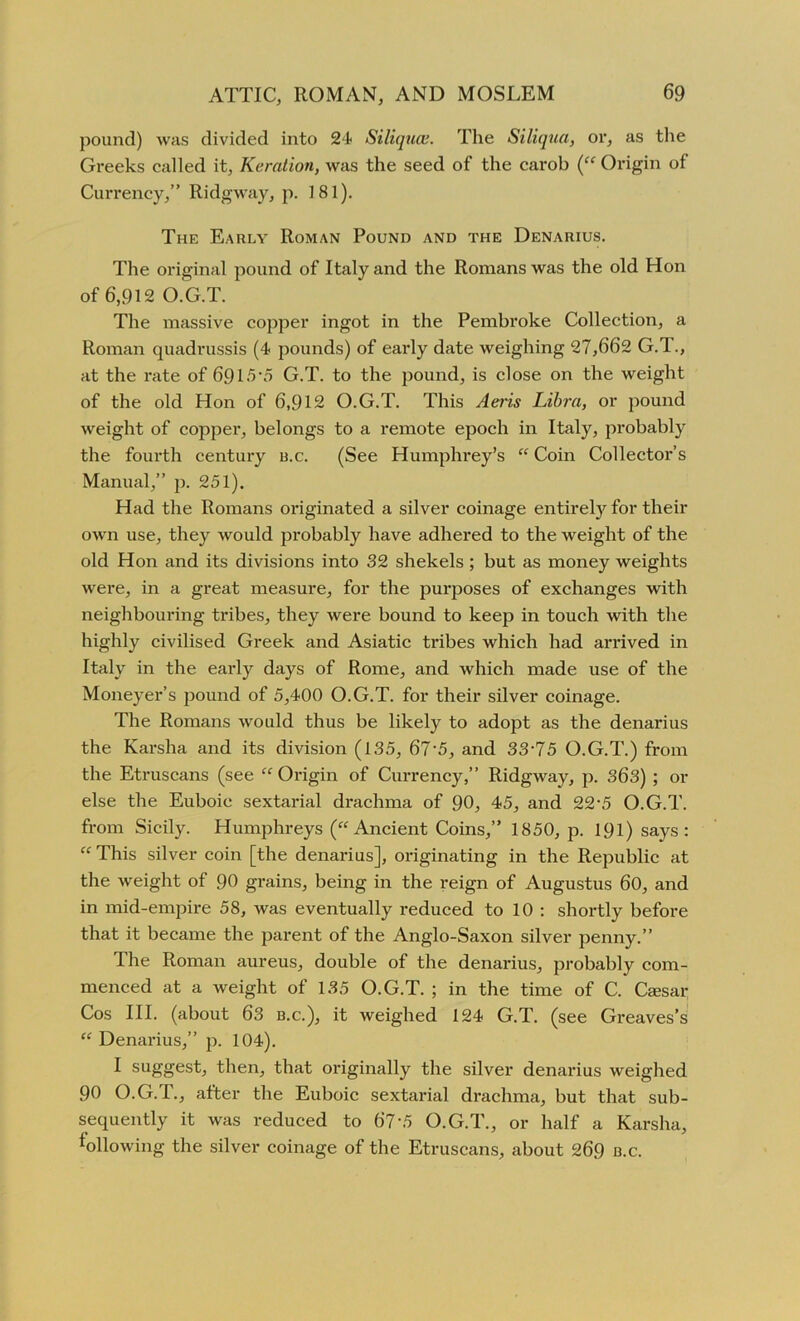 pound) was divided into 24 Siliquce. The Siliqua, or, as the Greeks called it, Keration, was the seed of the carob (“ Origin of Currency,” Ridgway, p. 181). The Early Roman Pound and the Denarius. The original pound of Italy and the Romans was the old Hon of 6,912 O.G.T. The massive copper ingot in the Pembroke Collection, a Roman quadrussis (4 pounds) of early date weighing 27,662 G.l., at the rate of 6915-5 G.T. to the pound, is close on the weight of the old Hon of 6,912 O.G.T. This Aeris Libra, or pound weight of copper, belongs to a remote epoch in Italy, probably the fourth century b.c. (See Humphrey’s “ Coin Collector’s Manual,” p. 251). Had the Romans originated a silver coinage entirely for their own use, they would probably have adhered to the weight of the old Hon and its divisions into 32 shekels ; but as money weights were, in a great measure, for the purposes of exchanges with neighbouring tribes, they were bound to keep in touch with the highly civilised Greek and Asiatic tribes which had arrived in Italy in the early days of Rome, and which made use of the Moneyer’s pound of 5,400 O.G.T. for their silver coinage. The Romans would thus be likely to adopt as the denarius the Karsha and its division (135, 67\5, and 33’75 O.G.T.) from the Etruscans (see “ Origin of Currency,” Ridgway, p. 363) ; or else the Euboie sextarial drachma of 90, 45, and 22-5 O.G.T. from Sicily. Humphreys (“Ancient Coins,” 1850, p. 191) says: “ This silver coin [the denarius], originating in the Republic at the weight of 90 grains, being in the reign of Augustus 60, and in mid-empire 58, was eventually reduced to 10 : shortly before that it became the parent of the Anglo-Saxon silver penny.” The Roman aureus, double of the denarius, probably com- menced at a weight of 135 O.G.T. ; in the time of C. Caesar Cos III. (about 63 b.c.), it weighed 124 G.T. (see Greaves’s “ Denarius,” p. 104). I suggest, then, that originally the silver denarius weighed 90 O.G.T., after the Euboie sextarial drachma, but that sub- sequently it was reduced to 67‘5 O.G.T., or half a Karsha, following the silver coinage of the Etruscans, about 269 b.c.