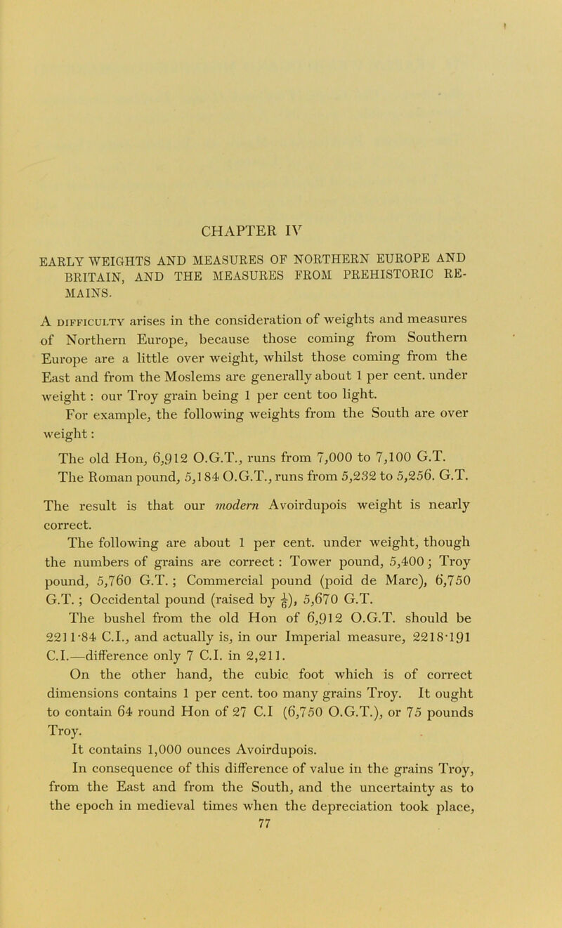 CHAPTER IV EARLY WEIGHTS AND MEASURES OF NORTHERN EUROPE AND BRITAIN, AND THE MEASURES FROM PREHISTORIC RE- MAINS. A difficulty arises in the consideration of weights and measures of Northern Europe, because those coming from Southern Europe are a little over weight, whilst those coming from the East and from the Moslems are generally about 1 per cent, under weight: our Troy grain being 1 per cent too light. For example, the following weights from the South are over weight: The old Hon, 6,912 O.G.T., runs from 7,000 to 7,100 G.T. The Roman pound, 5,184 O.G.T., runs from 5,232 to 5,256. G.T. The result is that our modern Avoirdupois weight is nearly correct. The following are about 1 per cent, under weight, though the numbers of grains are correct : Tower pound, 5,400; Troy pound, 5,760 G.T. ; Commercial pound (poid de Marc), 6,750 G.T. ; Occidental pound (raised by ^), 5,670 G.T. The bushel from the old Hon of 6,912 O.G.T. should be 221 T84 C.I., and actually is, in our Imperial measure, 2218T91 C.I.—difference only 7 C.I. in 2,211. On the other hand, the cubic foot which is of correct dimensions contains 1 per cent, too many grains Troy. It ought to contain 64 round Hon of 27 C.I (6,750 O.G.T.), or 75 pounds Troy. It contains 1,000 ounces Avoirdupois. In consequence of this difference of value in the grains Troy, from the East and from the South, and the uncertainty as to the epoch in medieval times when the depreciation took place,