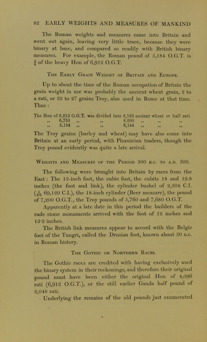 The Roman weights and measures came into Britain and went out again, leaving very little trace, because they were binary at base, and compared so readily with British binary measures. For example, the Roman pound of 5,184 O.G.T. is f of the heavy Hon of 6,912 O.G.T. The Early Grain Weight of Britain and Europe. Up to about the time of the Roman occupation of Britain the grain weight in use was probably the ancient wheat grain, 2 to a rati, or 32 to 27 grains Troy, also used in Rome at that time. Thus : The Hon of 6,912 O.G.T. was divided into 8,192 ancient wheat or half rati. .. 6,750 ,, ,, 8,000 .. 5,184 ,, „ 6,144 The Troy grains (barley and wheat) may have also come into Britain at an early period, with Phoenician traders, though the Troy pound evidently was quite a late arrival. Weights and Measures of the Period 300 b.c. to a.d. 300. The following were brought into Britain by races from the East: The 12-inch foot, the cubic foot, the cubits 18 and 19-8 inches (the foot and link), the cylinder bushel of 2,304 C.I. (^ 69^20 C.I.), the 18-inch cylinder (Beer measure), the pound of 7,200 O.G.T., the Troy pounds of 5,760 and 7,680 O.G.T. Apparently at a late date in this period the builders of the rude stone monuments arrived with the foot of 12 inches and 13‘2 inches. The British link measures appear to accord with the Belgic foot of the Tungri, called the Drusian foot, known about 30 b.c. in Roman history. The Gothic or Northern Races. The Gothic races are credited with having exclusively used the binary system in their reckonings, and therefore their original pound must have been either the original Hon of 4,096 rati (6,912 O.G.T.), or the still earlier Ganda half pound of 2,048 rati. Underlying the remains of the old pounds just enumerated