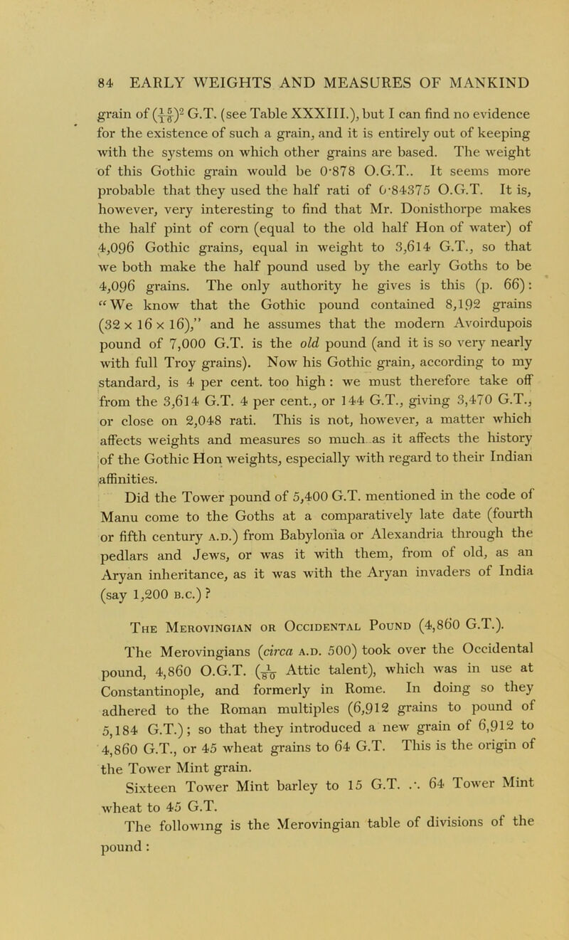 grain of (yf)2 G.T. (see Table XXXIII.);, but I can find no evidence for the existence of such a grain, and it is entirely out of keeping with the systems on which other grains are based. The weight of this Gothic grain would be 0-878 O.G.T.. It seems more probable that they used the half rati of 0-84375 O.G.T. It is, however, very interesting to find that Mr. Donisthorpe makes the half pint of corn (equal to the old half Hon of water) of 4,096 Gothic grains, equal in weight to 3,6l4 G.T., so that we both make the half pound used by the early Goths to be 4,096 grains. The only authority he gives is this (p. 66): “We know that the Gothic pound contained 8,192 grains (32 x 16 x l6),” and he assumes that the modern Avoirdupois pound of 7,000 G.T. is the old pound (and it is so very nearly with full Troy grains). Now his Gothic grain, according to my standard, is 4 per cent, too high : we must therefore take off from the 3,614 G.T. 4 per cent., or 144 G.T., giving 3,470 G.T., or close on 2,048 rati. This is not, however, a matter which affects weights and measures so much as it affects the history of the Gothic Hon weights, especially with regard to their Indian affinities. Did the Tower pound of 5,400 G.T. mentioned in the code oi Manu come to the Goths at a comparatively late date (fourth or fifth century a.d.) from Babylonia or Alexandria through the pedlars and Jews, or was it with them, from ol old, as an Aryan inheritance, as it was with the Aryan invaders of India (say 1,200 b.c.) ? The Merovingian or Occidental Pound (4,860 G.T.). The Merovingians (circa a.d. 500) took over the Occidental pound, 4,860 O.G.T. (¥V Attic talent), which was in use at Constantinople, and formerly in Rome. In doing so they adhered to the Roman multiples (6,912 grains to pound of 5,184 G.T.); so that they introduced a new grain of 6,912 to 4,860 G.T., or 45 wheat grains to 64 G.T. This is the origin of the Tower Mint grain. Sixteen Tower Mint barley to 15 G.T. 64 Tower Mint wheat to 45 G.T. The following is the Merovingian table of divisions of the