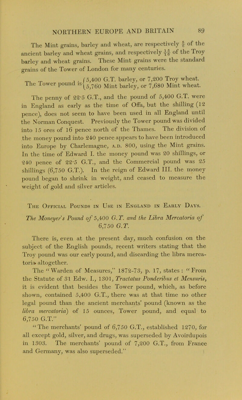 The Mint grains, barley and wheat, are respectively £ of the ancient barley and wheat grains, and x'espectively ot the Troy barley and wheat grains. Ihese Mint grains were the standard grains of the Tower of London for many centuries. „ , . f 5,400 G.T. barley, or 7,200 Troy wheat. The Tower pound is^5^() jyjint kaiqeyy or 7,680 Mint wheat. The penny of 22'5 G.T., and the pound of 5,400 G.T. were in England as early as the time of Offa, but the shilling (12 pence), does not seem to have been used in all England until the Norman Conquest. Previously the Tower pound was divided into 15 ores of 16 pence north of the Thames. The division of the money pound into 240 pence appears to have been introduced into Europe by Charlemagne, a.d. 800, using the Mint grains. In the time of Edward I. the money pound was 20 shillings, or 240 pence of 22‘5 G.T., and the Commercial pound was 25 shillings (6,750 G.T.). In the reign of Edward III. the money pound began to shrink in weight, and ceased to measure the weight of gold and silver articles. The Official Pounds in Use in England in Early Days. The Moneyed s Pound of 5,400 G. T. and the Libra Mercatoria of 6,750 G.T. There is, even at the present day, much confusion on the subject of the English pounds, recent writers stating that the Troy pound was our early pound, and discarding the libra merca- toria. altogether. The “Warden of Measures,” 1872-73, p. 17, states: “From the Statute of 31 Edw. I., 1301, Tractatus Ponderibus et Mensuris, it is evident that besides the Tower pound, which, as before shown, contained 5,400 G.T., there was at that time no other legal pound than the ancient merchants’ pound (known as the Libra mercatoria) of 15 ounces, Tower pound, and equal to 6,750 G.T.” “The merchants’ pound of 6,750 G.T., established 1270, for all except gold, silver, and drugs, was superseded by Avoirdupois in 1303. The merchants’ pound of 7,200 G.T., from France and Germany, was also superseded.”