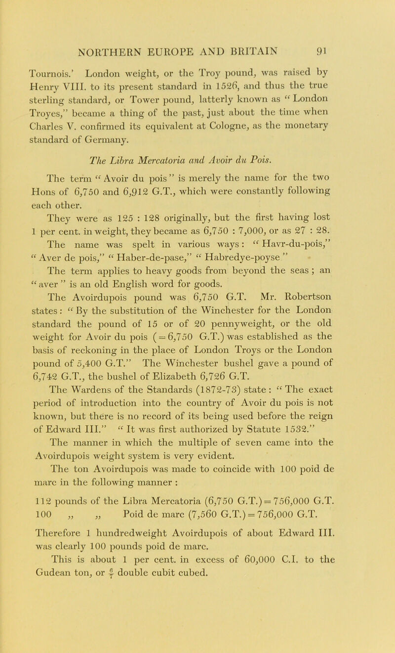 Tournois.’ London weight, or the Troy pound, was raised by Henry VIII. to its present standard in 1526, and thus the true sterling standard, or Tower pound, latterly known as “ London Troyes,” became a thing of the past, just about the time when Charles V. confirmed its equivalent at Cologne, as the monetary standard of Germany. The Libra Mercatoria and Avoir da Pois. The term “ Avoir du pois ” is merely the name for the two Hons of 6,750 and 6,912 G.T., which were constantly following each other. They were as 125 : 128 originally, but the first having lost 1 per cent, in weight, they became as 6,750 : 7,000, or as 27 : 28. The name was spelt in various ways: “ Havr-du-pois,” “Aver de pois,” “ Haber-de-pase,” “ Habredye-poyse ” The term applies to heavy goods from beyond the seas ; an “ aver ” is an old English word for goods. The Avoirdupois pound was 6,750 G.T. Mr. Robertson states: “ By the substitution of the Winchester for the London standard the pound of 15 or of 20 pennyweight, or the old weight for Avoir du pois ( = 6,750 G.T.) was established as the basis of reckoning in the place of London Troys or the London pound of 5,400 G.T.” The Winchester bushel gave a pound of 6,742 G.T., the bushel of Elizabeth 6,726 G.T. The Wardens of the Standards (1872-73) state: “The exact period of introduction into the country of Avoir du pois is not known, but there is no record of its being used before the reign of Edward III.” “ It was first authorized by Statute 1532.” The manner in which the multiple of seven came into the Avoirdupois weight system is very evident. The ton Avoirdupois was made to coincide with 100 poid de marc in the following manner : 112 pounds of the Libra Mercatoria (6,750 G.T.) = 756,000 G.T. 100 ,, ,, Poid de marc (7,560 G.T.) = 756,000 G.T. Therefore 1 hundredweight Avoirdupois of about Edward III. was clearly 100 pounds poid de marc. This is about 1 per cent, in excess of 60,000 C.I. to the Gudean ton, or double cubit cubed.