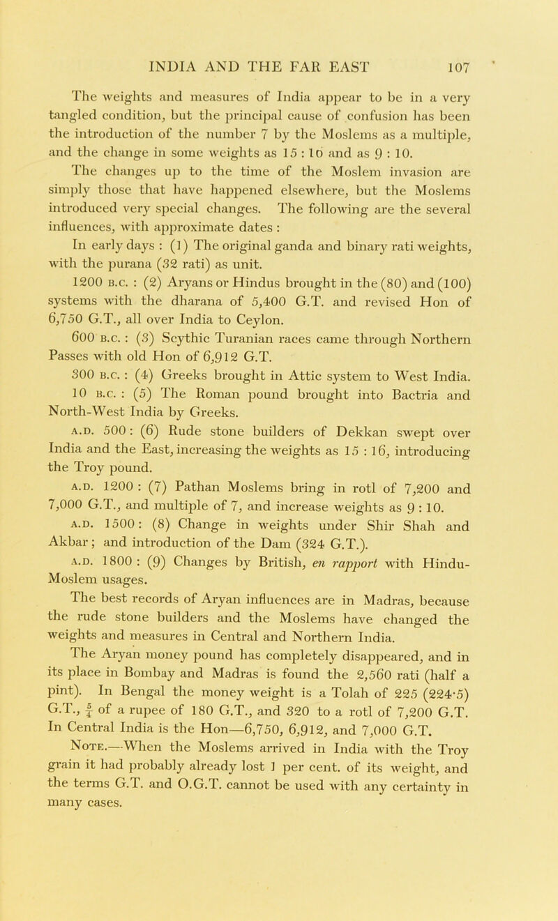 The weights and measures of India appear to be in a very tangled condition, but the principal cause of confusion has been the introduction of the number 7 by the Moslems as a multiple, and the change in some weights as 15 : 1 o and as 9 : 10. The changes up to the time of the Moslem invasion are simply those that have happened elsewhere, but the Moslems introduced very special changes. The following are the several influences, with approximate dates : In early days : (1) The original ganda and binary rati weights, with the purana (32 rati) as unit. 1200 b.c. : (2) Aryans or Hindus brought in the (80) and (100) systems with the dharana of 5,400 G.T. and revised Hon of 6,750 G.T., all over India to Ceylon. 600 b.c. : (3) Scythic Turanian races came through Northern Passes with old Hon of 6,912 G.T. 300 b.c. : (4) Greeks brought in Attic system to West India. 10 b.c. : (5) The Roman pound brought into Bactria and North-West India by Greeks. a.d. 500 : (6) Rude stone builders of Dekkan swept over India and the East, increasing the weights as 15 : 16, introducing the Troy pound. A.D. 1200 : (7) Pathan Moslems bring in rotl of 7,200 and 7,000 G.T., and multiple of 7, and increase weights as 9 : 10. a.d. 1500: (8) Change in weights under Shir Shah and Akbar; and introduction of the Dam (324 G.T.). a.d. 1800: (9) Changes by British, en rapport with Hindu- Moslem usages. The best records of Aryan influences are in Madras, because the rude stone builders and the Moslems have changed the weights and measures in Central and Northern India. The Aryan money pound has completely disappeared, and in its place in Bombay and Madras is found the 2,560 rati (half a pint). In Bengal the money weight is a Tolah of 225 (224-5) G.T., f of a rupee of 180 G.T., and 320 to a rotl of 7,200 G.T. In Central India is the Hon—6,750, 6,912, and 7,000 G.T. Note.—When the Moslems arrived in India with the Troy grain it had probably already lost 1 per cent, of its weight, and the terms G.T. and O.G.d. cannot be used with any certaintv in many cases.