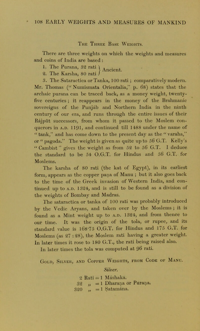 The Three Base Weights. There are three weights oil which the weights and measures and coins of India are based : 1. The Purana, 32 rati 1 . „ > Ancient. 2. The Karsha, 80 rati J 3. The Sataractica or Tanka, 100 rati ; comparatively modern. Mr. Thomas (“ Numismata Orientalia,” p. 68) states that the archaic purana can be traced back, as a money weight, twenty- five centuries ; it reappears in the money of the Brahmanic sovereigns of the Punjab and Northern India in the ninth century of our era, and runs through the entire issues of their Rajput successors, from whom it passed to the Moslem con- querors in a.d. 1191, and continued till 1488 under the name of “tank,” and has come down to the present day as the “varaha,” or “ pagoda.” The weight is given as quite up to 06 G.T. Kelly’s “ Cambist ” gives the weight as from 52 to 56 G.T. I deduce the standard to be 54 O.G.T. for Hindus and 56 G.T. for Moslems. The karsha of 80 rati (the kat of Egypt), in its earliest form, appears as the copper pana of Manu ; but it also goes back to the time of the Greek invasion of Western India, and con- tinued up to a.d. 1324, and is still to be found as a division of the weights of Bombay and Madras. The sataractica or tanka of 100 rati was probably introduced by the Vedic Aryans, and taken over by the Moslems ; it is found as a Mint weight up to a.d. 1324, and from thence to our time. It was the origin of the tola, or rupee, and its standard value is l68'75 O.G.T. for Hindus and 1/5 G.T. for Moslems (as 27 :28), the Moslem rati having a greater weight. In later times it rose to 180 G.T., the rati being raised also. In later times the tola was computed at 96 rati. Gold, Silver, and Copper Weights, from Code of Manu. Silver. 2 Rati = 1 Mashaka. 32 „ = 1 Dharana or Purana. 320 „ =1 Satamana.