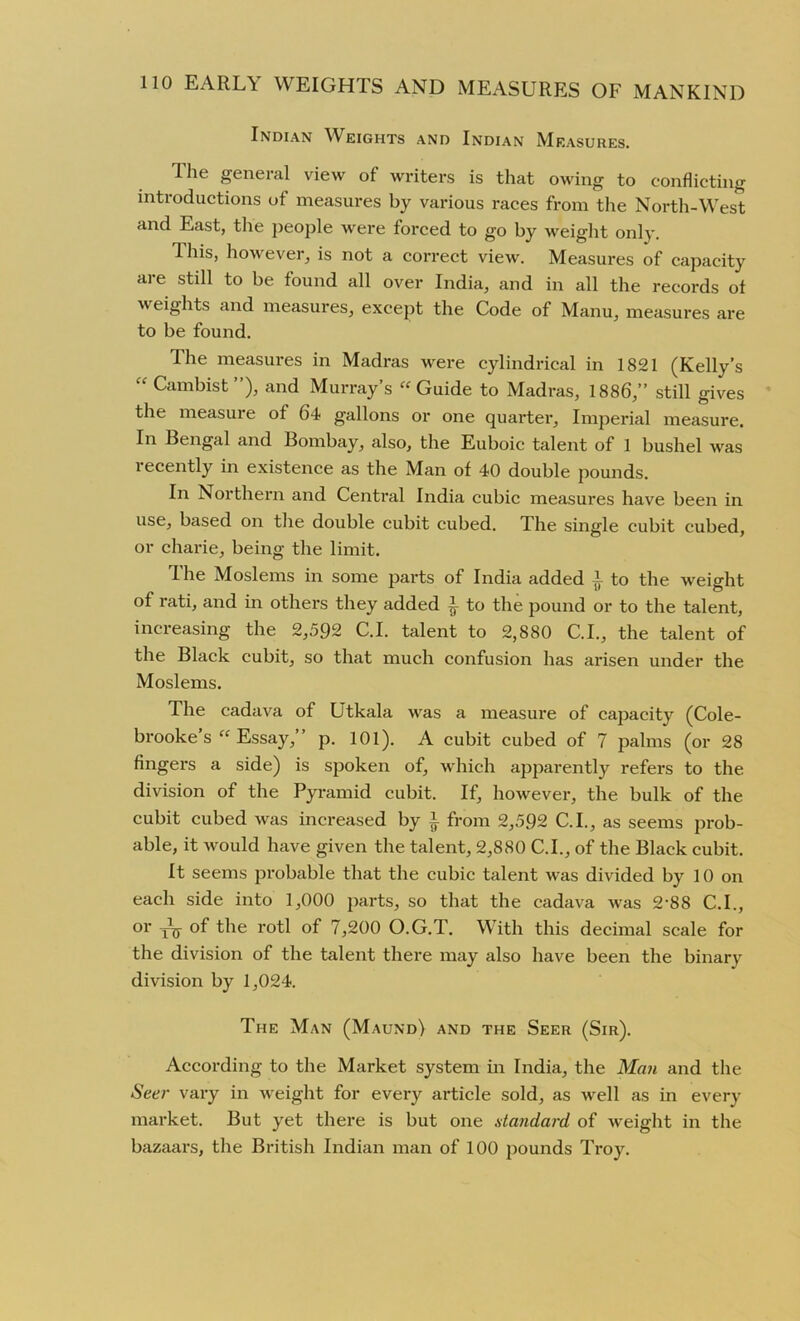 Indian Weights and Indian Measures. The general view of writers is that owing to conflicting introductions of measures by various races from the North-West and East, the people were forced to go by weight only. Ihis, however, is not a correct view. Measures of capacity are still to be found all over India, and in all the records of weights and measures, except the Code of Manu, measures are to be found. The measures in Madras were cylindrical in 1821 (Kelly’s “ Cambist”), and Murray’s “Guide to Madras, 1886,” still gives the measure of 64 gallons or one quarter, Imperial measure. In Bengal and Bombay, also, the Euboic talent of 1 bushel was recently in existence as the Man of 40 double pounds. In Northern and Central India cubic measures have been in use, based on the double cubit cubed. The single cubit cubed, or charie, being the limit. I he Moslems in some parts of India added ~ to the weight of rati, and in others they added ^ to the pound or to the talent, increasing the 2,592 C.I. talent to 2,880 C.I., the talent of the Black cubit, so that much confusion has arisen under the Moslems. The cadava of Utkala was a measure of capacity (Cole- brooke’s “ Essay,” p. 101). A cubit cubed of 7 palms (or 28 fingers a side) is spoken of, which apparently refers to the division of the Pyramid cubit. If, however, the bulk of the cubit cubed was increased by i from 2,592 C.I., as seems prob- able, it would have given the talent, 2,880 C.I., of the Black cubit. It seems probable that the cubic talent was divided by 10 on each side into 1,000 parts, so that the cadava was 2-88 C.I., or tV the rotl of 7,200 O.G.T. With this decimal scale for the division of the talent there may also have been the binary division by 1,024. The Man (Maund) and the Seer (Sir). According to the Market system in India, the Man and the Seer vary in weight for every article sold, as well as in every market. But yet there is but one standard of weight in the bazaars, the British Indian man of 100 pounds Troy.