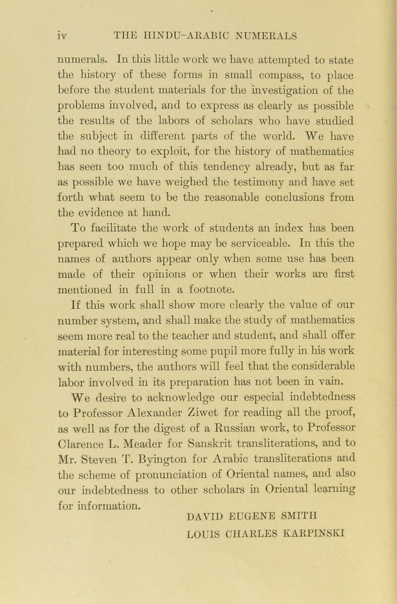 numerals. In this little work we have attempted to state the history of these forms in small compass, to place before the student materials for the investigation of the problems involved, and to express as clearly as possible the results of the labors of scholars who have studied the subject in different parts of the world. We have had no theory to exploit, for the history of mathematics has seen too much of this tendency already, but as far as possible we have weighed the testimony and have set forth what seem to be the reasonable conclusions from the evidence at hand. To facilitate the work of students an index has been prepared which we hope may be serviceable. In this the names of authors appear only when some use has been made of then’ opinions or when then works are first mentioned in full in a footnote. If this work shall show more clearly the value of our number system, and shall make the study of mathematics seem more real to the teacher and student, and shall offer material for interesting some pupil more fully in his work with numbers, the authors will feel that the considerable labor involved in its preparation has not been in vain. We desire to acknowledge our especial indebtedness to Professor Alexander Ziwet for reading all the proof, as well as for the digest of a Russian work, to Professor Clarence L. Meader for Sanskrit transliterations, and to Mr. Steven T. Byington for Arabic transliterations and the scheme of pronunciation of Oriental names, and also our indebtedness to other scholars in Oriental learning for information. DAVID EUGENE SMITH LOUIS CHARLES KARPINSKI