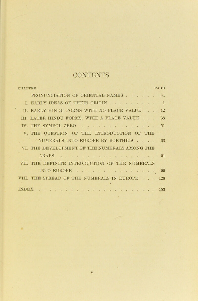 CONTENTS CHAPTER PAGE PRONUNCIATION OF ORIENTAL NAMES vi I. EARLY IDEAS OF THEIR ORIGIN 1 * II. EARLY HINDU FORMS WITH NO PLACE VALUE . . 12 III. LATER HINDU FORMS, WITH A PLACE VALUE ... 38 IV. THE SYMBOL ZERO : 51 V. THE QUESTION OF THE INTRODUCTION OF THE NUMERALS INTO EUROPE BY BOETHIUS .... 63 VI. THE DEVELOPMENT OF THE NUMERALS AMONG THE ARABS 91 VII. THE DEFINITE INTRODUCTION OF THE NUMERALS INTO EUROPE 99 VIII. THE SPREAD OF THE NUMERALS IN EUROPE ... 128 • INDEX 153