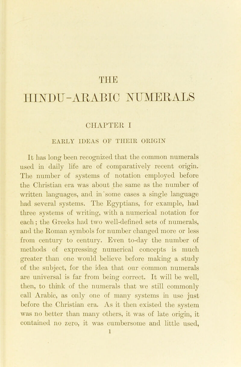 HINDU-ARABIC NUMERALS CHAPTER I EARLY IDEAS OF THEIR ORIGIN It lias long been recognized that the common numerals used in daily life are of comparatively recent origin. The number of systems of notation employed before the Christian era was about the same as the number of written languages, and in'some cases a single language had several systems. The Egyptians, for example, had three systems of writing, with a numerical notation for each; the Greeks had two well-defined sets of numerals, and the Roman symbols for number changed more or less from century to century. Even to-day the number of methods of expressing numerical concepts is much greater than one would believe before making a study of the subject, for the idea that our common numerals are universal is far from being correct. It will be well, then, to think of the numerals that we still commonly call Arabic, as only one of many systems in use just before the Christian era. As it then existed the system was no better than many others, it was of late origin, it contained no zero, it was cumbersome and little used,