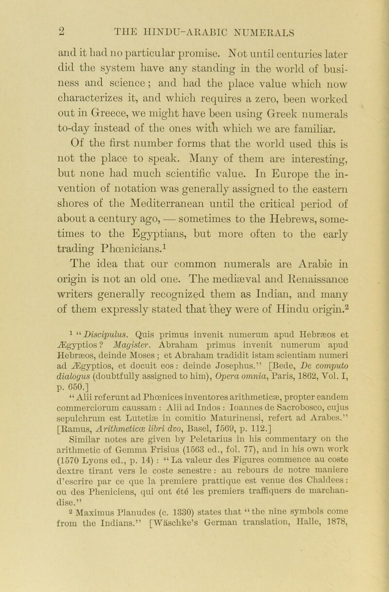 9 and it had no particular promise. Not until centuries later did the system have any standing in the world of busi- ness and science; and had the place value which now characterizes it, and which requires a zero, been worked out in Greece, we might have been using Greek numerals to-day instead of the ones with which we are familiar. Of the first number forms that the world used this is not the place to speak. Many of them are interesting, but none had much scientific value. In Europe the in- vention of notation was generally assigned to the eastern shores of the Mediterranean until the critical period of about a century ago, — sometimes to the Hebrews, some- times to the Egyptians, but more often to the early trading Phoenicians.1 The idea that our common numerals are Arabic in origin is not an old one. The mediaeval and Renaissance writers generally recognized them as Indian, and many of them expressly stated that they were of Hindu origin.2 1 “ Discipulus. Quis primus invenit numerum apud Ilebrseos et JEgyptios ? Magister. Abraham primus invenit numerum apud Hebneos, deinde Moses ; et Abraham tradidit istam scientiam numeri ad vEgyptios, et docuit eos: deinde Josephus.” [Bede, De computo dialogus (doubtfully assigned to him), Opera omnia, Paris, 1862, Vol. I, p. 650.] “ Alii referunt ad Phoenices inventores arithmetical, propter eandem commerciorum caussam : Alii ad Indos: Ioannes de Sacrobosco, cujus sepulchrum est Lutetise in comitio Maturinensi, refert ad Arabes.” [Ramus, Arithmetical libri dvo, Basel, 1569, p. 112.] Similar notes are given by Peletarius in his commentary on the arithmetic of Gemma Frisius (1563 ed., fol. 77), and in his own work (1570 Lyons ed., p. 14) : “La valeur des Figures commence au coste dextre tirant vers le coste senestre: au rebours de notre maniere d’escrire par ce que la premiere prattique est venue des Chaldees: ou des Pheniciens, qui out 6t6 les premiers traffiquers de marohan- dise.” 2 Maximus Planudes (c. 1330) states that “ the nine symbols come from the Indians.” [Wasclike’s German translation, Halle, 1878,