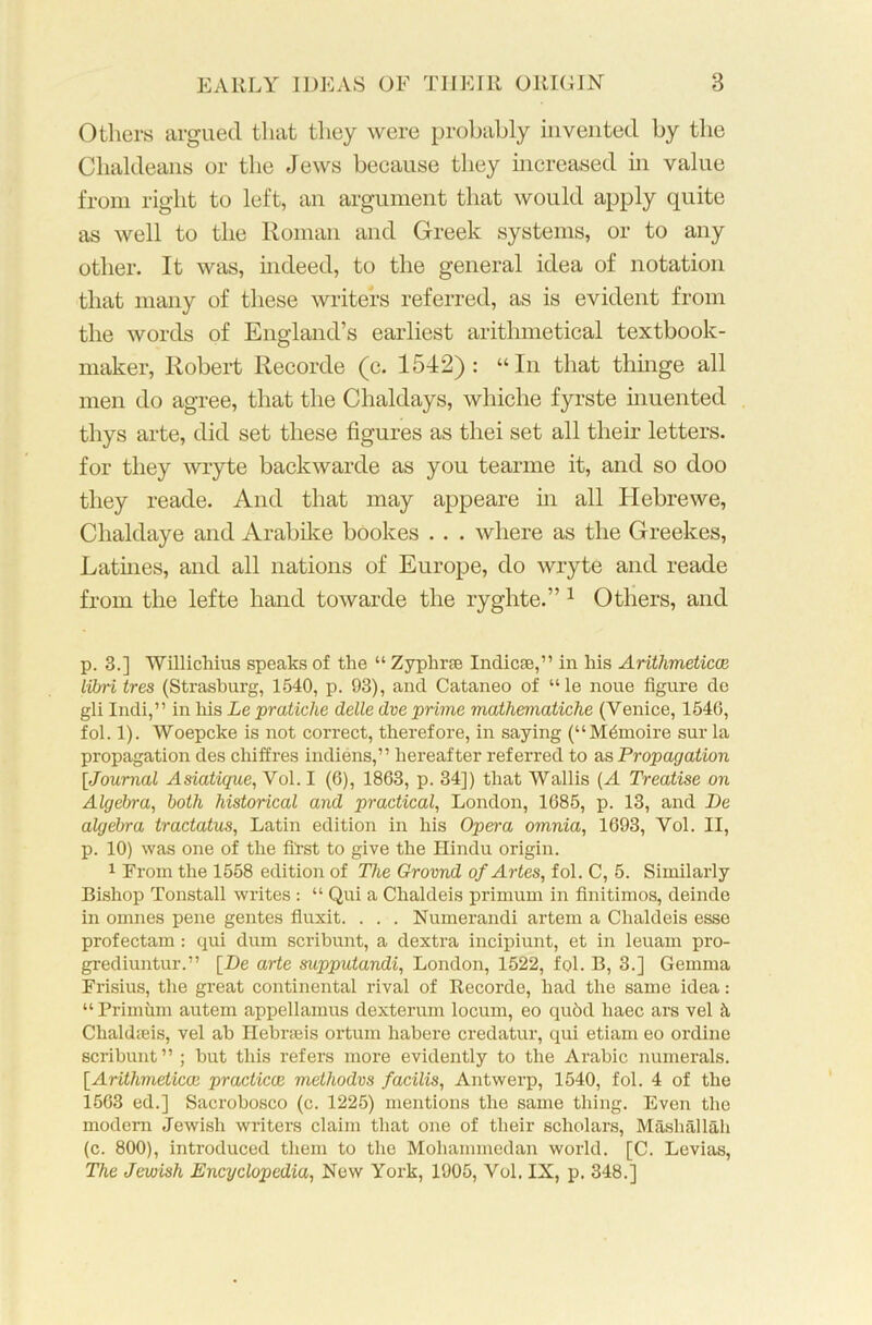 Others argued that they were probably invented by the Chaldeans or the Jews because they increased in value from right to left, an argument that would apply quite as well to the Roman and Greek systems, or to any other. It was, indeed, to the general idea of notation that many of these writers referred, as is evident from the words of England’s earliest arithmetical textbook- maker, Robert Recorde (c. 1542): “In that thinge all men do agree, that the Chaldays, whiche fyrste inuented thys arte, did set these figures as thei set all their letters, for they wryte backwarde as you tearme it, and so doo they reade. And that may appeare in all Hebrewe, Clialdaye and Arabike bookes . . . where as the Greekes, Latines, and all nations of Europe, do wryte and reade from the lefte hand towarde the ryghte.” 1 Others, and p. 3.] Willichius speaks of the “ Zyphrje Indicae,” in his Arithmetical libri tres (Strasburg, 1540, p. 93), and Cataneo of “le noue figure de gli Indi,” in his Le pratiche delle dve prime mathematiche (Venice, 1540, fol. 1). Woepcke is not correct, therefore, in saying (“M&noire sur la propagation des chiffres indiens,” hereafter referred to as Propagation [Journal Asiatique, Vol. I (6), 1863, p. 34]) that Wallis (A Treatise on Algebra, both historical and practical, London, 1685, p. 13, and De algebra tractatus, Latin edition in his Opera omnia, 1693, Vol. II, p. 10) was one of the first to give the Hindu origin. 1 From the 1558 edition of The Grovnd of Artes, fol. C, 5. Similarly Bishop Tonstall writes : “ Qui a Chaldeis primum in finitimos, deinde in omnes pene gentes fluxit. . . . Numerandi artem a Chaldeis esse profectam : qui dum scribunt, a dextra incipiunt, et in leuam pro- grediuntur.” [De arte supputandi, London, 1522, fol. B, 3.] Gemma Frisius, the great continental rival of Recorde, had the same idea : “Primum autem appellamus dexterum locum, eo qu6d liaec ars vel k Chaldseis, vel ab Hebrseis ortum habere credatur, qui etiam eo ordine scribunt” ; but this refers more evidently to the Arabic numerals. [Arithmetical practical methodvs facilis, Antwerp, 1540, fol. 4 of the 1563 ed.] Sacrobosco (c. 1225) mentions the same thing. Even the modern Jewish writers claim that one of their scholars, Mashallah (c. 800), introduced them to the Mohammedan world. [C. Levias, The Jewish Encyclopedia, New York, 1905, Vol. IX, p. 348.]