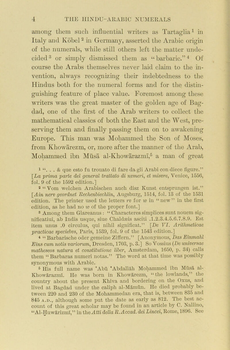 among them such influential writers as Tartaglia1 in Italy and Kobel2 hi Germany, asserted the Arabic origin of the numerals, while still others left the matter unde- cided 3 or simply dismissed them as “ barbaric.”4 Of course the Arabs themselves never laid claim to the in- vention, always recognizing them indebtedness to the Hindus both for the numeral forms and for the distin- guishing feature of place value. Foremost among these writers was the great master of the golden age of Bag- dad, one of the first of the Arab writers to collect the mathematical classics of both the East and the West, pre- serving them and finally passing them on to awakening Europe. This man was Mohammed the Son of Moses, from Khowarezm, or, more after the manner of the Arab, Mohammed ibn Musa al-Khowarazmi,6 a man of great 1 & que esto fu trouato di fare dagli Arabi condiece figure.” [La prima parte del general trattato di nvmeri, et misvre, Venice, 1556, fol. 9 of the 1592 edition.] 2 “Vom welclien Arabischen auch disz Kunst entsprungen ist.” [Ain nerv geordnet Rechenbiechlin, Augsburg, 1514, fol. 13 of the 1531 edition. The printer used the letters rv for w in “new” in the first edition, as he had no w of the proper font.] 8 Among them Glareanus : “ Characteres simplices sunt nouem sig- nificatiui, ab Indis usque, siue Cliahkeis asciti .1.2.3.4.5.6.7.8.9. Est item imus .0 circulus, qui nihil significat.” [Be YI. Arithmeticae practicae speciebvs, Paris, 1539, fol. 9 of the 1543 edition.] 4 “ Barbarische Oder gemeine Ziffern.” [Anonymous, Das EinmaJd Eins cum notis variorum, Dresden, 1703, p. 3.] So Vossius (De universae matheseos natura et constitutione liber, Amsterdam, 1650, p. 34) calls them “ Barbaras numeri notas.” The word at that time was possibly synonymous with Arabic. 6 His full name was 'Abu 'Abdallah Mohammed ibn Musa al- Khowarazml. He was born in Khowarezm, “the lowlands,” the country about the present Khiva and bordering on the Oxus, and lived at Bagdad under the caliph al-Mamun. He died probably be- tween 220 and 230 of the Mohammedan era, that is, between 835 and 845 a.d., although some put the date as early as 812. The best ac- count of this great scholar may be found in an article by C. Nallino, “Al-Huwarizml,” in the Atti della R.Accad. dei Lincei, Rome, 1896. See