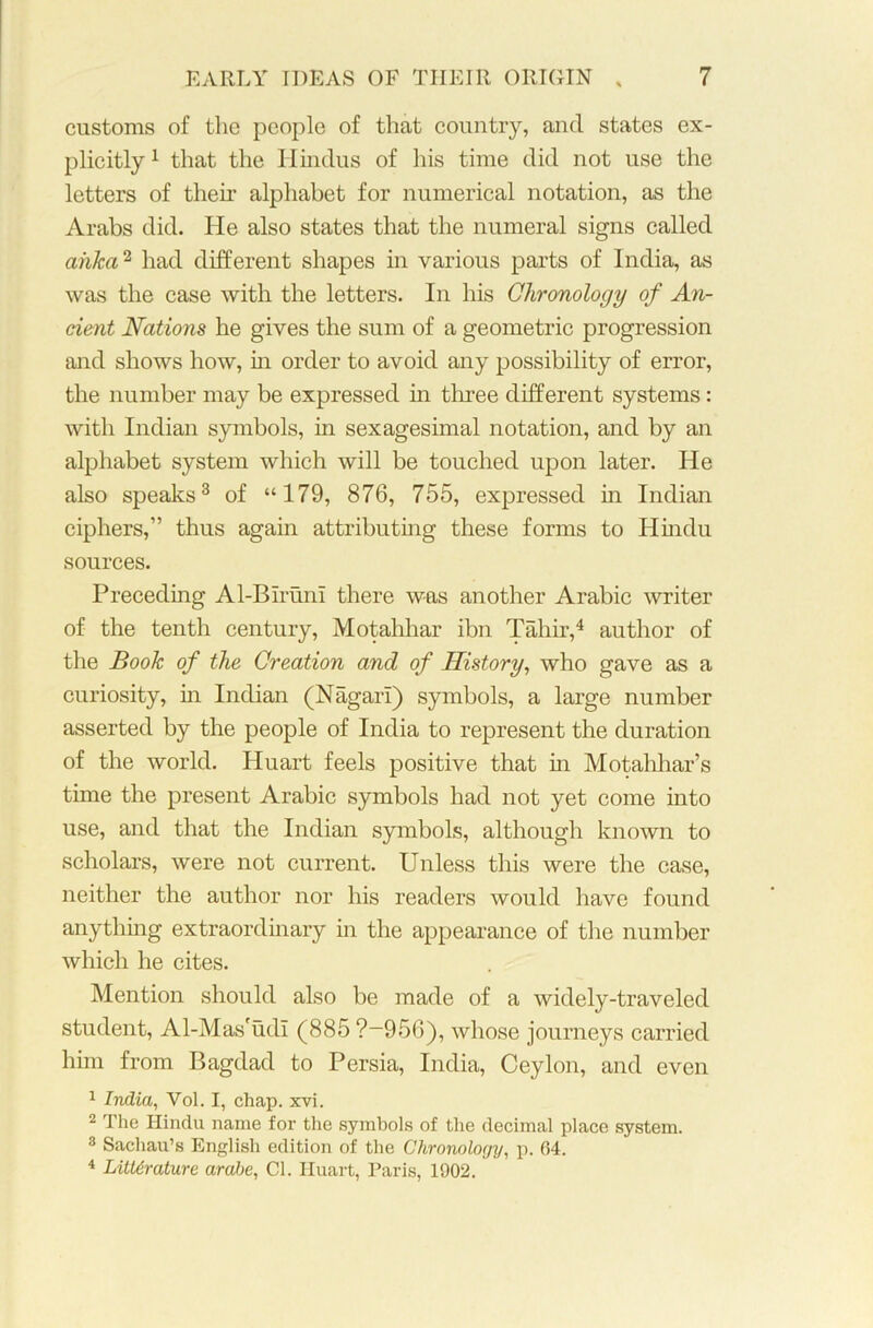 customs of the people of that country, and states ex- plicitly 1 that the Hindus of his time did not use the letters of then* alphabet for numerical notation, as the Arabs did. He also states that the numeral signs called ahka2 had different shapes in various parts of India, as was the case with the letters. In his Chronology of An- cient Nations he gives the sum of a geometric progression and shows how, in order to avoid any possibility of error, the number may be expressed in three different systems: with Indian symbols, in sexagesimal notation, and by an alphabet system which will be touched upon later. He also speaks3 of “179, 876, 755, expressed in Indian ciphers,” thus again attributing these forms to Hindu sources. Preceding Al-Biruni there was another Arabic writer of the tenth century, Motahhar ibn Tahir,4 author of the Book of the Creation and of History, who gave as a curiosity, in Indian (Nagari) symbols, a large number asserted by the people of India to represent the duration of the world. Huart feels positive that in Motahhar’s time the present Arabic symbols had not yet come into use, and that the Indian symbols, although known to scholars, were not current. Unless this were the case, neither the author nor his readers would have found anything extraordinary in the appearance of the number which he cites. Mention should also be made of a widely-traveled student, Al-Mas'udi (885 ?-956), whose journeys carried him from Bagdad to Persia, India, Ceylon, and even 1 India, Vol. I, chap. xvi. 2 The Hindu name for the symbols of the decimal place system. 3 Sachau’s English edition of the Chronology, p. (54. 4 Literature arabe, Cl. Huart, Paris, 1902.
