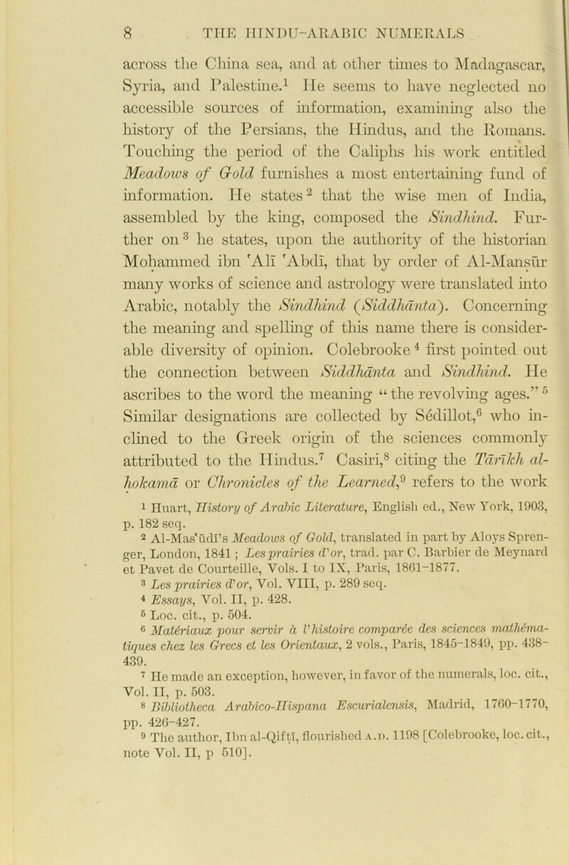 across the China sea, and at other times to Madagascar, Syria, and Palestine.1 He seems to have neglected no accessible sources of information, examining also the history of the Persians, the Hindus, and the Romans. Touching the period of the Caliphs his work entitled Meadows of Grold furnishes a most entertaming fund of information. He states2 that the wise men of India, assembled by the king, composed the Sindhind. Fur- ther on3 he states, upon the authority of the historian Mohammed ibn 'All 'Abdl, that by order of Al-Mansur many works of science and astrology were translated into Arabic, notably the Sindhind (Siddhanta). Concerning the meaning and spelling of this name there is consider- able diversity of opinion. Colebrooke4 first pointed out the connection between Siddhanta and Sindhind. He ascribes to the word the meaning “ the revolving ages.” 5 Similar designations are collected by Sedillot,6 who in- clined to the Greek origin of the sciences commonly attributed to the Hindus.7 Casiri,8 citing the Tdrxkh al- hokama or Chronicles of the Learned,9 refers to the work 1 Huart, History of Arabic Literature, English ed., New York, 1903, p. 182 seq. 2 Al-Mas'udi’s Meadows of Gold, translated in part by Aloys Spren- ger, London, 1841; Lesprairies dor, trad, par C. Barbier de Meynard et Pavet de Courteille, Yols. I to IX, Paris, 1801-1877. 3 Les prairies d’or, Yol. VIII, p. 289 seq. 4 Essays, Vol. II, p. 428. 6 Loc. cit., p. 504. G MaUriaux pour servir a Vhistoire comparcc des sciences mathema- tiques chez les Grecs et les Orientaux, 2 vols., Paris, 1845-1849, pp. 438- 439. 7 He made an exception, however, in favor of the numerals, loc. cit., Vol. II, p. 503. 8 Bibliotheca Arabico-Hispana Escurialensis, Madrid, 1700-1770, pp. 420-427. 9 The author, Ibn al-Qifti, flourished a.p. 1198 [Colebrooke, loc. cit., note Vol. II, p 510].